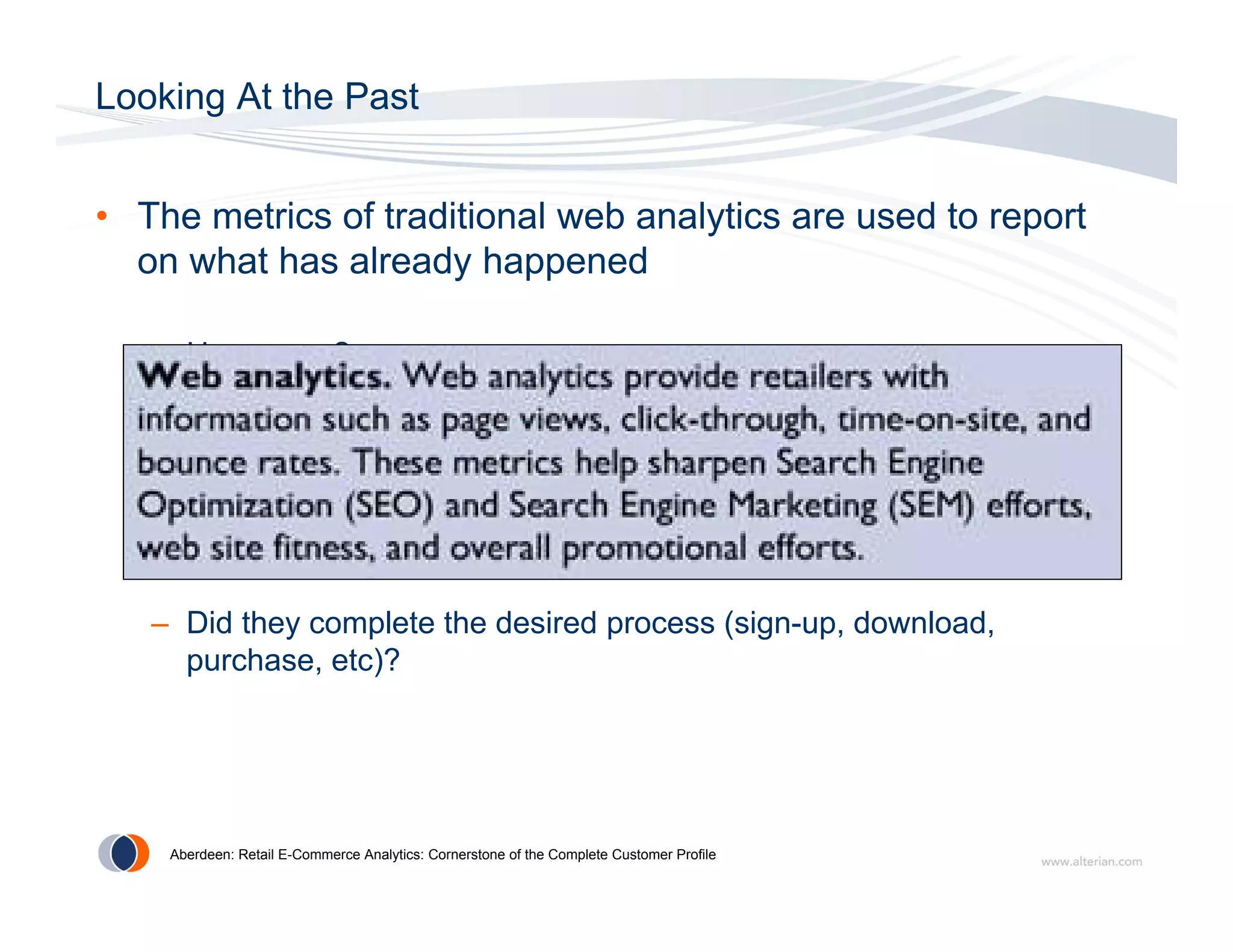 Looking At the Past


• The metrics of traditional web analytics are used to report
  on what has already happened

   – How many?

   – Where did they go?

   – How long did they stay?

   – Did they complete the desired process (sign-up, download,
     purchase,
     purchase etc)?




    Aberdeen: Retail E-Commerce Analytics: Cornerstone of the Complete Customer Profile
 