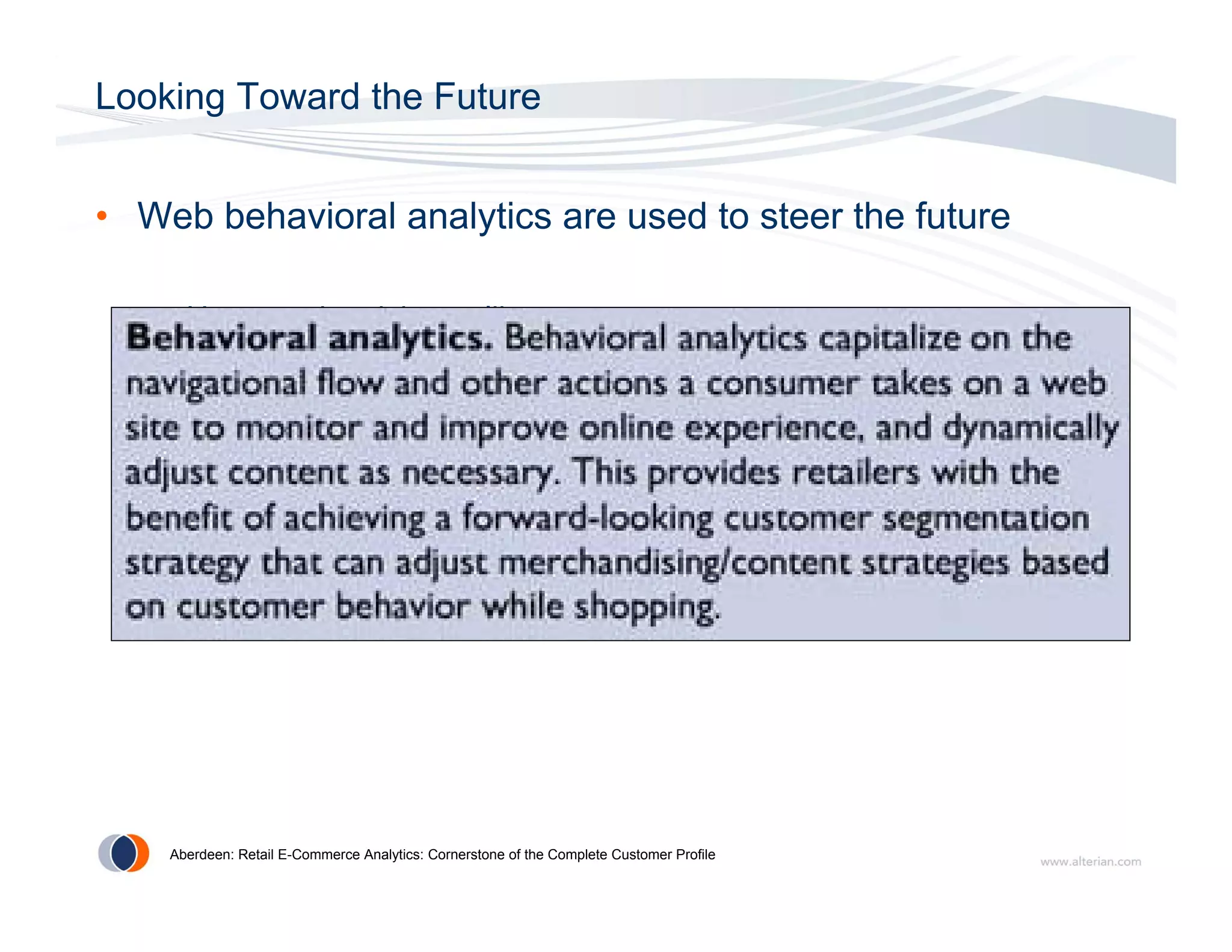 Looking Toward the Future


• Web behavioral analytics are used to steer the future

   – How are the visitors alike

   – Are there patterns in the traffic or behavior on a page

   – Which content resonates with visitors

   – What else can I determine about the visitor to improve the
     relationship




    Aberdeen: Retail E-Commerce Analytics: Cornerstone of the Complete Customer Profile
 
