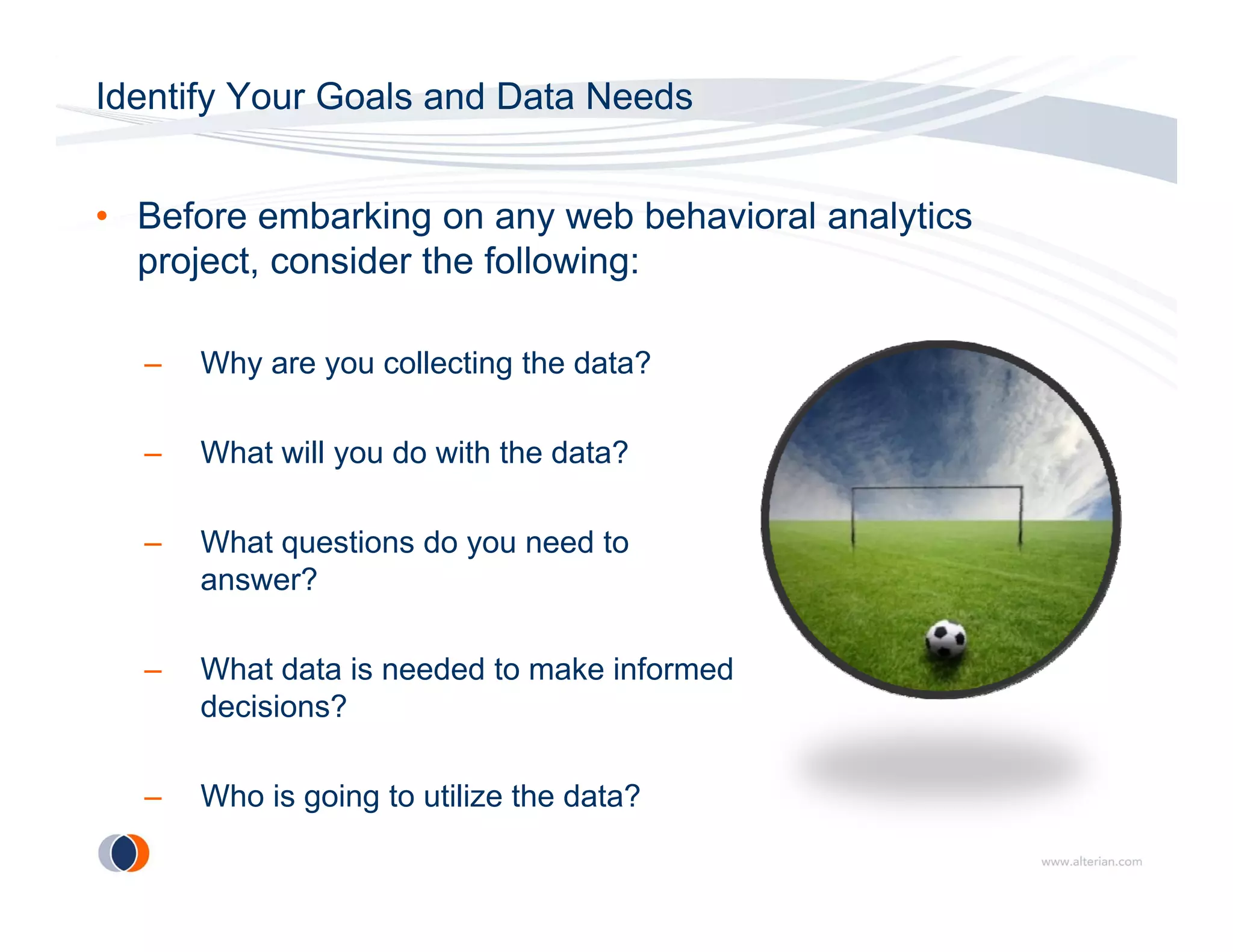 Identify Your Goals and Data Needs


• Before embarking on any web behavioral analytics
  project, consider the following:

  –   Why are you collecting the data?

  –   What will you do with the data?

  –   What
      Wh t questions do you need t
               ti    d         d to
      answer?

  –   What data is needed to make informed
      decisions?

  –   Who is going to utilize the data?
 