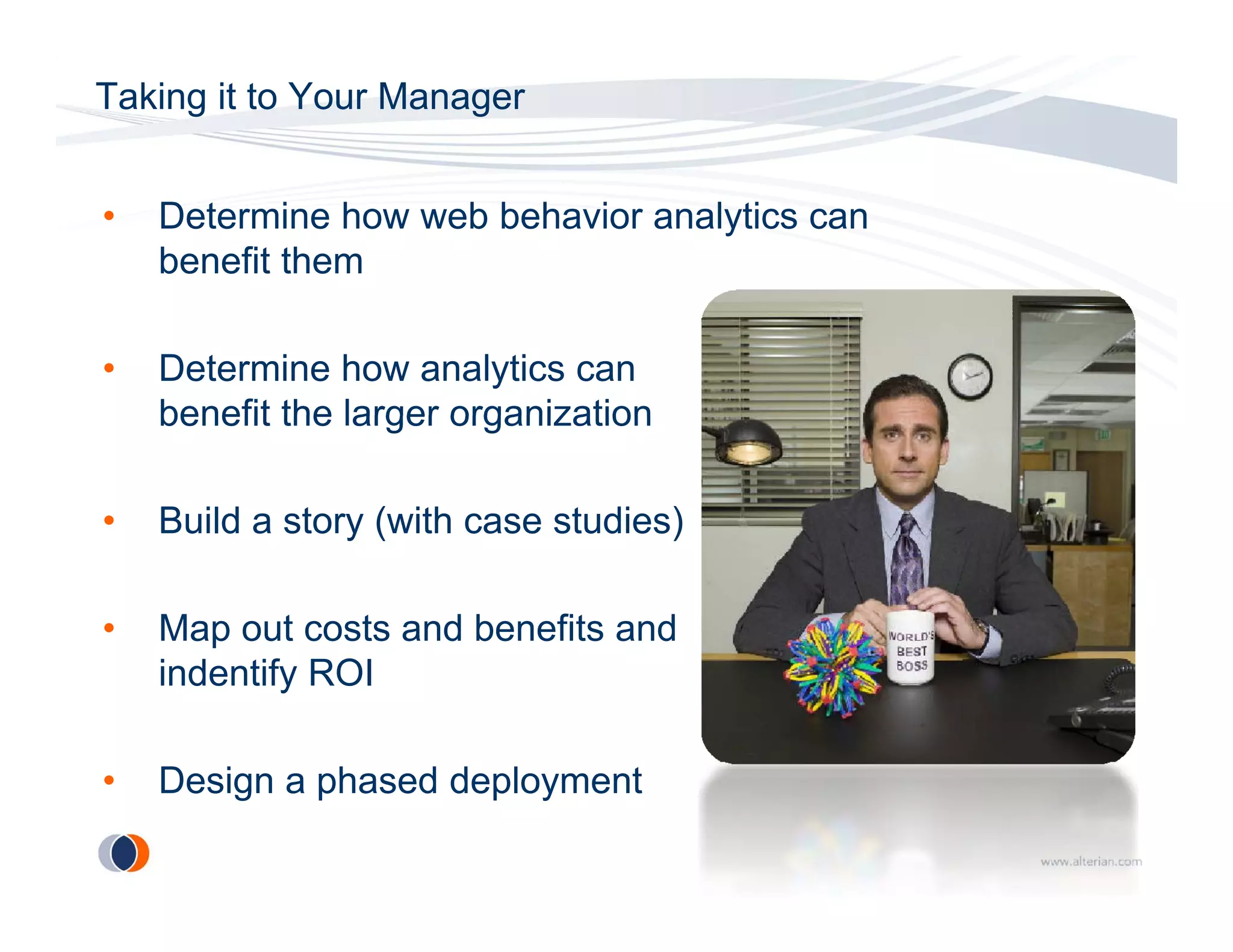 Taking it to Your Manager


•   Determine how web behavior analytics can
    benefit them

•   Determine how analytics can
    benefit the larger organization

•   Build a story (
                y (with case studies)
                                    )

•   Map out costs and benefits and
    indentify ROI

•   Design a phased deployment
 