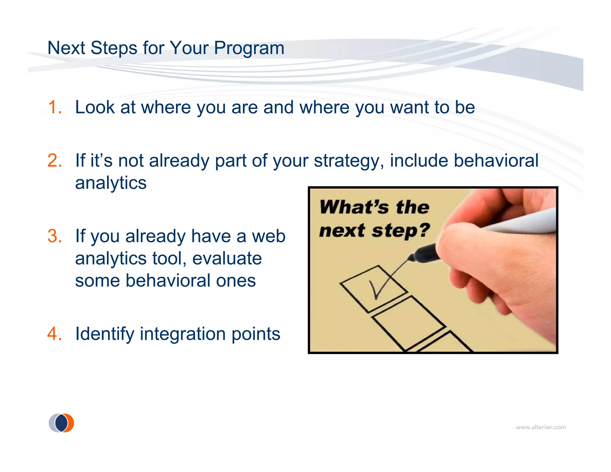 Next Steps for Your Program


1. Look at where you are and where you want to be

2. If it’s not already part of your strategy, include behavioral
   analytics

3. If you already have a web
   analytics tool, evaluate
        y        ,
   some behavioral ones

4. Identify integration points
 