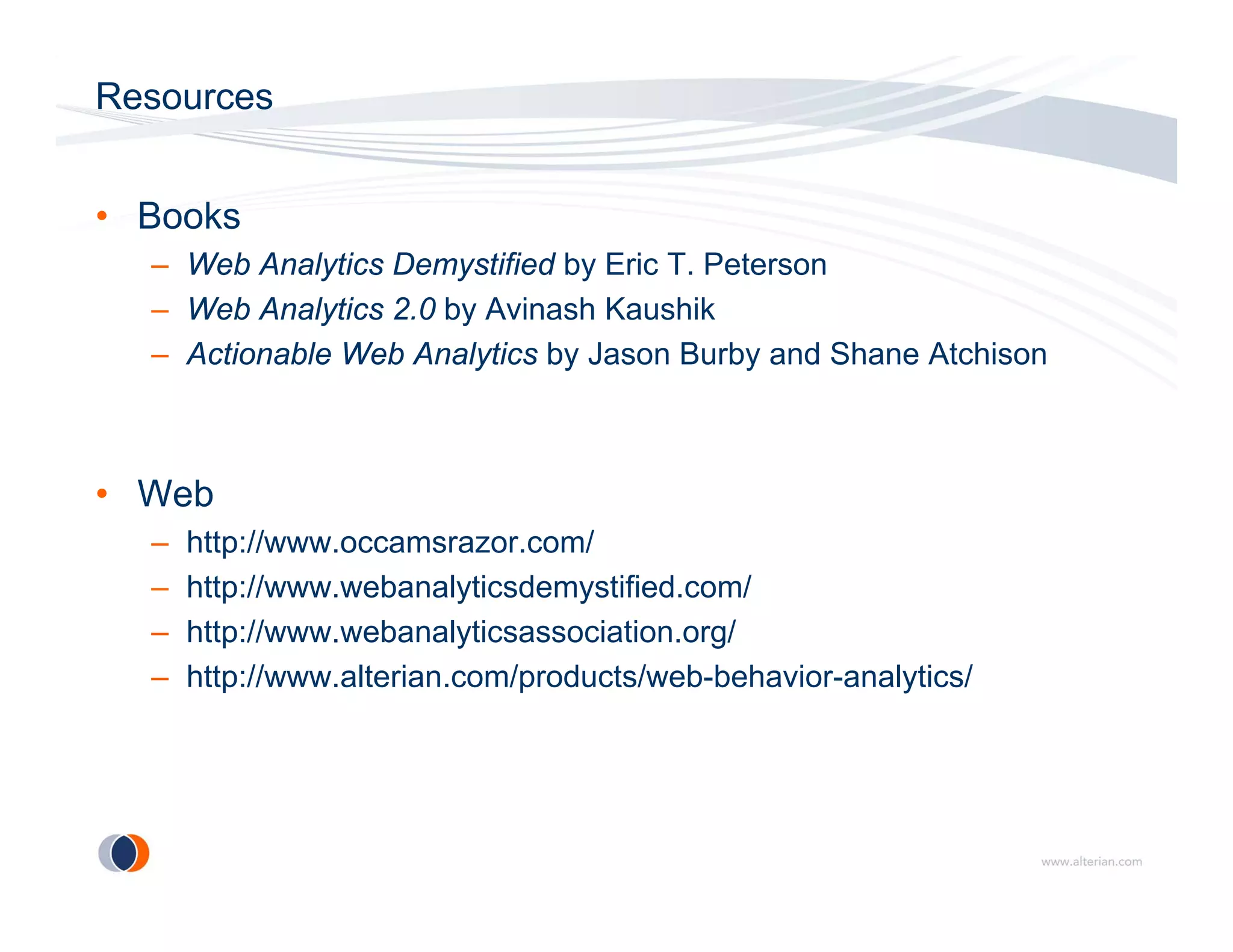 Resources


• Books
  – Web Analytics Demystified by Eric T. Peterson
  – Web Analytics 2.0 by Avinash Kaushik
  – Actionable Web Analytics by Jason Burby and Shane Atchison



• Web
  –   http://www.occamsrazor.com/
      htt //                      /
  –   http://www.webanalyticsdemystified.com/
  –   http://www.webanalyticsassociation.org/
  –   http://www.alterian.com/products/web-behavior-analytics/
 