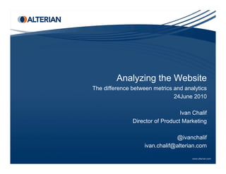 Analyzing the Website
         A l i th W b it
The difference between metrics and analytics
                               24June 2010

                               Ivan Chalif
               Director f P d t M k ti
               Di t of Product Marketing

                                @ivanchalif
                    ivan.chalif@alterian.com
 