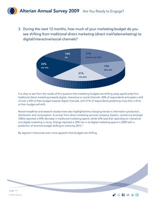 Alterian Annual Survey 2009                               Are You Ready to Engage?



           3. During the next 12 months, how much of your marketing budget do you
              see shifting from traditional direct marketing (direct mail/telemarketing) to
              digital/interactive/social channels?



                                                     16%                 21%
                                                     0%                  Greater than 30%


                                23%
                                                                                            19%
                                5%-10%
                                                                                            20%-30%
                                                                  21%
                                                                  10%-20%




           It is clear to see from the results of this question that marketing budgets are shifting away significantly from
           traditional direct marketing towards digital, interactive or social channels. 40% of respondents anticipate a shift
           of over a fifth of their budget towards digital channels, with 21% of respondents predicting more than a third
           of their budget will shift.

           Recent headlines and research studies have also highlighted the changing trends in information production,
           distribution and consumption. A survey2 from direct marketing services company, Epsilon, carried out amongst
           CMOs reported a 59% decrease in traditional marketing spend, whilst 63% said their spending on interactive
           and digital marketing is rising. Orange reported a 30% rise in its digital marketing spend in 2009 with a
           prediction of its entire budget shifting to online by 2012.3

           By segment it becomes even more apparent that budgets are shifting.




page 11
© 2010 Alterian.
 