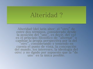 Alteridad ? Alteridad (del latín alter: el “otro” de entre dos términos, considerado desde la posición del “uno”, es decir, del yo) es el principio filosófico de “alternar” o cambiar la propia perspectiva por la del “otro”, considerando y teniendo en cuenta el punto de vista, la concepción del mundo, los intereses, la ideología del otro; y no dando por supuesto que la “de uno” es la única posible. 