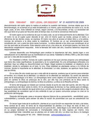 ISSN 1988-6047             DEP. LEGAL: GR 2922/2007 Nº 21 AGOSTO DE 2009
descubrimiento del rostro ajeno lo realiza al analizar la cuestión del tiempo. Lévinas objeta que en la
fenomenología, en el tiempo el yo está encadenado a sí mismo, para encontrarse de nuevo a sí, no da
lugar, pues, al otro. Esta soledad se rompe, según Lévinas, a la fecundidad, al hijo. La necesidad del
otro que tiene el yo para ser fecundo abre el tiempo real, no el de la conciencia intencional.
       El rostro ajeno es la evidencia de que no estoy solo, es así el descubrimiento de la alteridad. Con
el rostro no es el sujeto quien desvele el ser, sino él mismo quien se revela, porque el rostro, a
diferencia de las demás cosas, se expresa. El rostro nos abre el acceso al deber ético y a la justicia.
Lévinas da primacía a la ética sobre la metafísica. El hombre es un ser eminentemente social,
constituido por, con y para los otros seres humanos. La ética atiende a los otros que constituyen al yo
con los que este se encuentra. Esta relación entre el yo y los otros es, al principio pasiva, los otros me
descolocan exigiéndome respuesta. Ante la llamada del rostro del otro, nosotros debemos responder
responsablemente.
       Lévinas desarrolla una Antropología para analizar la importancia del otro, dando lugar a una
radicalización en la alteridad que se manifestará en sus obras Totalidad e infinito (1961) y De otro modo
que ser o más allá de la esencia (1974).
        En Totalidad e Infinito. Consta de cuatro capítulos en los que Lévinas propone una antropología
que tiene dos notas significativas: la pasividad y la no subjetividad. Es una antropología enfocada a la
alteridad. Aquí se refleja su disconformidad con Hegel. Hegel sostiene la totalidad, un idealismo de la
totalidad, donde lo verdadero es el todo, lo Uno. Esta totalidad es planteada versus a lo Infinito de
Lévinas, donde lo importante es la alteridad, la diversidad. La vida, sostiene, es apertura hacia fuera,
sed de infinito.
      En su obra De otro modo que ser o más allá de la esencia, sostiene que el camino para entender
al hombre, es a través de la alteridad. La relación en la alteridad se radicaliza. Su centro de atención
pasa de la antropología a la ética. La antropología tiene como objetivo el conocimiento de sí mismo,
pero en cambio la ética se preocupa de lo otro, por ello hay una primacía de la ética sobre la
antropología. La antropología es teórica, la ética es práctica. La ética es la filosofía primera.
      El tema del lenguaje es tratado por Lévinas desde el punto de vista del oyente, del otro Hay así
una supremacía del decir sobre lo dicho. En la antropología de lévinas no hay cabida para el diálogo,
porque no existe una relación de igual entre el yo y el otro, sino que el otro exige la anulación del yo. No
hay posibilidad de considerar que el otro entienda lo que yo quiero comunicar porque no cree en la
perfección del lenguaje.
       Después del lenguaje, pasa a recuperar algunos tópicos de su pensamiento , sensibilidad, gozo,
vulnerabilidad y contacta, para extraer de ellos la noción de proximidad con que se caracterizan los
otros.
      En tercer lugar trata de la sustitución, plantea el yo cuya función es responder de todo y de todos,
tema central de la obra. El tema de la responsabilidad se plantea a lo largo de todo el libro. La
responsabilidad que está estructurada como el uno para el otro , debe llegar a uno rehén del otro, rehén
en su propia identidad de convocado e irremplazable antes de todo regreso así mismo. Una
responsabilidad total, ineludible que se plantea con el rostro del otro. La ética nos lleva a la teología
             C/ Recogidas Nº 45 - 6ºA 18005 Granada csifrevistad@gmail.com                              3
 
