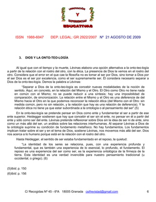 ISSN 1988-6047             DEP. LEGAL: GR 2922/2007 Nº 21 AGOSTO DE 2009




         3.   DIOS Y LA ONTO-TEO-LOGÍA


       Al igual que con el tiempo y la muerte, Lévinas elabora una opción alternativa a la onto-teo-logía
a partir de la relación con el rostro del otro, con la ética. La presencia de Dios la vemos en el rostro del
otro. Considera que el error en el que cae la filosofía no es tomar al ser por Dios, sino tomar a Dios por
el ser Dios es el ser por excelencia, como el ser supremamente ser. Él considera necesario separar a
Dios de la onto-teo-logía. Demos la palabra a Lévinas:
           “Separar a Dios de la onto-teo-logía es concebir nuevas modalidades de la noción de
     sentido. Aquí, en concreto, en la relación del Mismo y el Otro. El Otro como Otro no tiene nada
     en común con el Mismo; no se puede reducir a una síntesis; hay una imposibilidad de
     comparación, de sincronización. La relación entre el Mismo y el Otro es una deferencia de del
     Mismo hacia el Otro en la que podemos reconocer la relación ética (del Mismo con el Otro: sin
     medida común, pero no sin relación, y la relación que hay es una relación de deferencia). Y la
     relación ética no tiene ya que estar subordinada a la ontología o al pensamiento del ser”.(5)
       En la onto-teo-logía se pretende pensar en Dios como ente y fundamentar el ser a partir de ese
ente superior. Heidegger sostienen que hay que concebir el ser sin el ente, no pensar en él a partir del
ente y sólo como ser del ente. Lévinas pretende reflexionar sobre Dios sin la idea de ser ni de ente, sino
como un más allá del ser, un análisis sobre las relaciones interhumanas. Al separar Lévinas a Dios de
la ontología suprime su condición de fundamento metafísico. No hay fundamentos. Los fundamentos
implican tratar sobre el ser y en el tema de Dios, sostiene Lévinas, nos movemos más allá del ser. Dios
nos acerca a lo humano porque está en la relación con el rostro del otro.
       Hasta Heidegger, el sentido de ser estaba fundamentado en el reposo, la quietud:
           “La identidad de los seres se relaciona, pues, con una experiencia profunda y
     fundamental, que es también una experiencia de lo esencial, lo profundo, el fundamento. El
     reposo es una experiencia del ser como ser, es la experiencia ontológica de la firmeza de la
     tierra. Esta identidad es una verdad invencible para nuestro pensamiento tradicional (u
     occidental, o griego). (6)


(5)Ibíd. p. 150
(6)Ibíd. p. 156




              C/ Recogidas Nº 45 - 6ºA 18005 Granada csifrevistad@gmail.com                               6
 