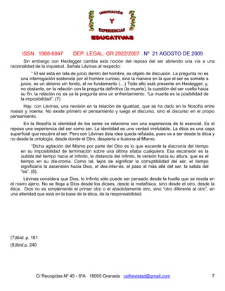 ISSN 1988-6047             DEP. LEGAL: GR 2922/2007 Nº 21 AGOSTO DE 2009
      Sin embargo con Heidegger cambia esta noción del reposo del ser abriendo una vía a una
racionalidad de la inquietud. Señala Lévinas al respecto:
           “ El ser está en tela de juicio dentro del hombre, es objeto de discusión. La pregunta no es
     una interrogación sostenida por el hombre curioso, sino la manera en la que el ser se somete a
     juicio, es un abismo sin fondo, el no fundamento (…) Todo ello está presente en Heidegger; y,
     no obstante, en la relación con la pregunta definitiva (la muerte), la cuestión del ser vuelto hacia
     su fin, la relación no es ya la pregunta sino un enfrentamiento. “La muerte es la posibilidad de
     la imposibilidad”. (7)
      Hay, con Lévinas, una revisión en la relación de igualdad, que se ha dado en la filosofía entre
noesis y noema. No existe primero el pensamiento y luego el discurso, sino el discurso en el propio
pensamiento.
       En la filosofía la identidad de los seres se relaciona con una experiencia de lo esencial. Es el
reposo una experiencia del ser como ser. La identidad es una verdad irrefutable. La ética es una capa
superficial que recubre al ser. Pero con Lévinas ésta idea queda refutada, pues va a ser desde la ética y
no desde la ontología, desde donde el Otro, despierta e ilusiona al Mismo.
           “Dicha agitación del Mismo por parte del Otro es lo que escande la diacronía del tiempo
     en su imposibilidad de terminación sobre una última sílaba cualquiera. Esa escansión es la
     subida del tiempo hacia el Infinito, la distancia del Infinito, la versión hacia su altura, que es el
     tiempo en su dia-cronía. Como tal, lejos de significar la corruptibilidad del ser, el tiempo
     significaría la ascensión hacia Dios, el des-inter-és, el paso al más allá del ser, la salida del
     “es”. (8).
       Lévinas considera que Dios, lo Infinito sólo puede ser pensado desde la huella que se revela en
el rostro ajeno. No se llega a Dios desde los dioses, desde la metafísica, sino desde el otro, desde la
ética. Dios no es simplemente el primer otro o el absolutamente otro, sino “otro diferente al otro”, en
una alteridad que está en la base de la ética, de la responsabilidad.




(7)Ibíd. p. 161
(8)Ibíd.p. 240




             C/ Recogidas Nº 45 - 6ºA 18005 Granada csifrevistad@gmail.com                                   7
 