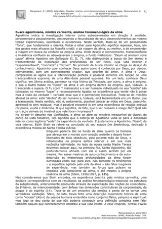 Manganaro, P. (2004). Alteridade, filosofia, mística: entre fenomenologia e epistemologia. Memorandum, 6,
3-24. Retirado em / / da World Wide Web:
http://www.fafich.ufmg.br/~memorandum/artigos06/manganaro01.htm
Memorandum 6, abril/2004
Belo Horizonte: UFMG; Ribeirão Preto: USP.
http://www.fafich.ufmg.br/~memorandum/artigos06/manganaro01.htm
12
Busca agostiniana, mística carmelita, análise fenomenológica da alma
Agostinho indica a investigação interior como estrada-mestra em direção à verdade,
percorrendo-a pessoalmente, descrevendo a fecundidade de seus desenvolvimentos ao mesmo
tempo experienciais, espirituais e existenciais. Neste sentido, trata-se de um pensamento
“forte”, que fundamenta e orienta. Voltar o olhar para Agostinho significa repensar, hoje, um
dos gestos mais eficazes da filosofia cristã: o da viagem da alma, ou melhor, o de empreender
a viagem em busca da verdade na própria alma. Onde desejo e conhecimento, transcendência
e imanência confluem ao atravessarem o enigma, o fundo misterioso: “Deum et animam scire
cupio” afirma Agostino em Soliloquia (I, II, 7), não distinguindo a busca do Ser eterno e
transcentende da exploração das profundezas do ser finito, cuja vida interior é
“experimentável”, “concreta” e “dizível”. No primado da busca interior se chega ao desejo do
conhecimento: Agostinho quer conhecer Deus assim como é conhecido por Deus, por dentro,
intimamente, com um conhecimento criador, que provém do amor. A alma e Deus:
compreende-se agora que a interiorização perfeita é possível somente em função de uma
transcendência suprema, de uma Alteridade pessoal suprema. Por um lado, conhecer Deus
significa, em última análise, penetrar na vida íntima da Trindade; por outro, a alma é enigma,
e que o Outro habite no “fundo” da alma é um enigma dentro do enigma, que, todavia, o
transcende e supera. O Tu (com T maiúsculo) e o ser humano individuado no seu “centro” são
colocados no mesmo “lugar” e reciprocamente ligados na experiência que tende não à posse
mas à visão da verdade – verdade essa que é e permanece inexaurível. Trata-se do mistério
abissal da alma: está “dentro” do ser humano e, todavia, está fudamentada em um Outro, que
a transcende. Neste sentido, não é, certamente, possível colocar as mãos em Deus, possui-lo,
apreendê-lo sem resíduos; mas é possível encontrá-lo em uma experiência de relação pessoal
recíproca, vivida e dinâmica. O que significa, de fato, que o ser humano é imago Dei? Qual são
os traços visíveis do invisível que nele foram impressos?
No ex-per-iri descrito nas Confissões, a alma se abre ao mistério inexaurível do Outro: do
ponto de vista filosófico, isto significa que o esforço de Agostinho volta-se para a dimensão
interior como legítima “sede” da experiência da verdade. E justamente a Agostinho, filósofo da
vida interior, Edith Stein se refere na conclusão do seu estudo Die Seelenburg, dedicado à
experiência mística de Santa Teresa d’Ávila:
Ninguém penetra tão no fundo da alma quanto os homens
que abraçaram o mundo com coração ardente e depois foram
libertados de todo obstáculo, pela potente mão de Deus, e
introduzidos na própria esfera interior e em sua mais
recôndita intimidade. Ao lado de nossa santa Madre Teresa
devemos colocar aqui, na primeira fila, Santo Agostinho, tão
profundamente afinado com ela e assim sentido por ela
mesma. Por esses mestres de auto-conhecimento e de auto-
descrição as misteriosas profundidades da alma foram
iluminadas como dia: para eles, não somente os fenômenos
– a superfície agitada pela vida da alma – são fatos inegáveis
de experiência, mas também as forças que pulsam na
imediata vida consciente da alma, e até mesmo a própria
essência da alma (Stein, 1936/1997, p. 145).
Mas consideremos que Stein encontra, na experiência descrita pela mística carmelita, uma
decisiva correspondência com os resultados da análise fenomenológico-essencial da estrutura
da subjetividade, anteriormente conduzida através da explicitação das noções de consciência,
de Erlebnis, de intencionalidade, com ênfase nas dimensões constitutivas da corporeidade, da
psique e do espírito (14). Trata-se de um encontro tão preciso a ponto de se tornar uma
verdadeira validação. Stein, de fato, havia feito uma descrição puramente teórica da alma
como “núcelo” (Kern) da pessoa humana entendida como conjunto físico, psíquico e espiritual,
mas logo se deu conta de que não poderia conseguir uma definição completa sem falar
também daquilo que concretamente constitui a sua vida íntima. A esse respeito, Teresa d’Ávila
 