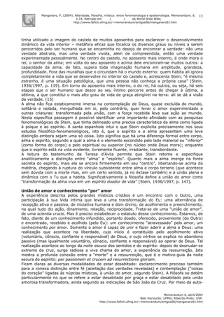 Manganaro, P. (2004). Alteridade, filosofia, mística: entre fenomenologia e epistemologia. Memorandum, 6,
3-24. Retirado em / / da World Wide Web:
http://www.fafich.ufmg.br/~memorandum/artigos06/manganaro01.htm
Memorandum 6, abril/2004
Belo Horizonte: UFMG; Ribeirão Preto: USP.
http://www.fafich.ufmg.br/~memorandum/artigos06/manganaro01.htm
13
tinha utilizado a imagem do castelo de muitos aposentos para esclarecer o desenvolvimento
dinâmico da vida interior – metáfora eficaz que focaliza os diversos graus ou níveis a serem
percorridos pelo ser humano que se encaminha no desejo de encontrar a verdade: não uma
verdade abstrata, mas uma verdade vivida, além de compreendida, então uma verdade
experimentada pessoalmente. No centro do castelo, no aposento mais interno, é onde mora o
rei, o senhor da alma; em volta do seu aposento e acima dele encontram-se muitos outros: a
capacidade da alma, de fato, supera toda imaginação humana em amplitude, grandeza,
profundidade. Fora das muralhas que o circundam há o mundo externo: quem habita ali ignora
completamente a vida que se desenvolve no interior do castelo e, acrescenta Stein, “é mesmo
estranho, é uma situação patológica, que uma pessoa não conheça a própria casa” (Stein,
1936/1997, p. 119). Em torno do aposento mais interno, o do rei, há outros, ou seja, há seis
etapas que o ser humano que desce ao seu íntimo percorre antes de chegar à última, a
sétima, a que constitui o mais alto grau de vida de graça atingível na terra: ali se dá a visão
da verdade. (15)
A alma não fica estaticamente imersa na contemplação de Deus, quase excluída do mundo,
solitária e isolada, mergulhada em si; pelo contrário, quer levar o amor experimentado a
outras criaturas: transformada pela união, com a força recebida leva sua ação ao mundo.
Nesta específica passagem é possível identificar uma importante afinidade com as pesquisas
fenomenológicas de Stein, que tinha delineado uma precisa característica da alma como ligada
à psique e ao espírito. A santa espanhola intui o que Stein explicita precisamente nos seus
estudos filosófico-fenomenológicos, isto é, que o espírito e a alma apresentam uma leve
distinção embora sejam uma só coisa. Isto significa que há uma diferença formal entre corpo,
alma e espírito, segundo a qual a alma é o elemento escondido pelo lado material ou “inferior”
(como forma do corpo) e pelo espiritual ou superior (no núcleo onde Deus mora); enquanto
que o espírito está na vida evidente, livremente fluente, irradiante, transbordante.
A leitura do testemunho de Teresa d’Ávila permite que Stein retome e especifique
analiticamente a distinção entre “alma” e “espírito”. Quanto mais a alma imerge na fonte
secreta do espírito, mais ela se ancora firmemente em seu “centro”, libertando-se acima da
matéria, chegando à ruptura do vínculo subsistente entre alma e corpo terreno (que acontece
sem dúvida com a morte mas, em um certo sentido, já no êxtase também) e à união plena e
dinâmica com o Tu que a habita. Significativamente a filosofia define a união do amor como
“transformação da alma viva em um espírito doador de vida” (Stein, 1936/1997, p. 147).
União de amor e conhecimento “por” amor
A experiência descrita pelos grandes místicos cristãos é um encontro com o Outro, uma
participação à sua Vida íntima que leva a uma transformação do Eu: uma alternância de
recepção ativa e passiva, de iniciativa humana e dom divino, de acolhimento e preenchimento,
na qual tudo diz ação, dinamismo, relação, reciprocidade. Trata-se de uma “união de amor”,
de uma scientia crucis. Mas é preciso estabelecer o estatuto desse conhecimento. Estamos, de
fato, diante de um conhecimento infundido, portanto doado, oferecido, proveniente (do Outro)
e encontrado, recebido e acolhido (pelo Eu): um conhecimento “atravessado” pelo amor, um
conhecimento por amor. Somente o amor é capaz de unir e fazer aderir a alma a Deus: uma
realização que acontece na liberdade, cujo início é constituído pelo acolhimento ativo
(voluntário, cônscio, confiante e responsável) de Deus, e cujo vértice se explica no abandono
passivo (mas igualmente voluntário, cônscio, confiante e responsável) ao operar de Deus. Tal
realização acontece ao longo da noite escura dos sentidos e do espírito: depois do desnudar-se
extremo da cruz, surge radiosa a viva chama do amor, a experiência da ressurreição. Isto
mostra a profunda conexão entre a “morte” e a ressurreição, que é o motivo-guia da noite
escura do espírito: per passionem et crucem ad resurrectionis gloriam.
Ficam claras as diversas modalidades de estar desabitado: esclarecimento precioso também
para a conexa distinção entre fé (aceitação das verdades reveladas) e contemplação (“coisas
do coração” ligadas às núpcias místicas, à união do amor, segundo Stein). A filósofa se detém
particularmente no que se refere a estar desabitado por graça e estar desabitado pela união
amorosa transformadora, ainda segundo as indicações de São João da Cruz. Por meio da auto-
 