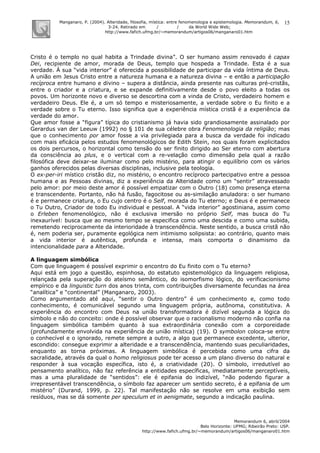 Manganaro, P. (2004). Alteridade, filosofia, mística: entre fenomenologia e epistemologia. Memorandum, 6,
3-24. Retirado em / / da World Wide Web:
http://www.fafich.ufmg.br/~memorandum/artigos06/manganaro01.htm
Memorandum 6, abril/2004
Belo Horizonte: UFMG; Ribeirão Preto: USP.
http://www.fafich.ufmg.br/~memorandum/artigos06/manganaro01.htm
15
Cristo é o templo no qual habita a Trindade divina”. O ser humano assim renovado é capax
Dei, recipiente de amor, morada de Deus, templo que hospeda a Trindade. Esta é a sua
verdade. À sua “vida interior” é oferecida a possibilidade de participar da vida íntima de Deus.
A união em Jesus Cristo entre a natureza humana e a natureza divina – e então a participação
recíproca entre humano e divino – supera a distância, ainda presente nas culturas pré-cristãs,
entre o criador e a criatura, e se expande definitivamente desde o povo eleito a todas os
povos. Um horizonte novo e diverso se descortina com a vinda de Cristo, verdadeiro homem e
verdadeiro Deus. Ele é, a um só tempo e misteriosamente, a verdade sobre o Eu finito e a
verdade sobre o Tu eterno. Isso significa que a experiência mística cristã é a experiência da
verdade do amor.
Que amor fosse a “figura” típica do cristianismo já havia sido grandiosamente assinalado por
Gerardus van der Leeuw (1992) no § 101 de sua célebre obra Fenomenologia da religião; mas
que o conhecimento por amor fosse a via privilegiada para a busca da verdade foi indicado
com mais eficácia pelos estudos fenomenológicos de Edith Stein, nos quais foram explicitados
os dois percursos, o horizontal como tensão do ser finito dirigido ao Ser eterno com abertura
da consciência ao plus, e o vertical com a re-velação como dimensão pela qual a razão
filosófica deve deixar-se iluminar como pelo mistério, para atingir o equilíbrio com os vários
ganhos oferecidos pelas diversas disciplinas, inclusive pela teologia.
O ex-per-iri místico cristão diz, no mistério, o encontro recíproco partecipativo entre a pessoa
humana e as Pessoas divinas, diz a experiência da Alteridade como um “sentir” atravessado
pelo amor: por meio deste amor é possível empatizar com o Outro (18) como presença eterna
e transcendente. Portanto, não há fusão, fagocitose ou as-similação anuladora: o ser humano
é e permanece criatura, o Eu cujo centro é o Self, morada do Tu eterno; e Deus é e permanece
o Tu Outro, Criador de todo Eu individual e pessoal. A “vida interior” agostiniana, assim como
o Erleben fenomenológico, não é exclusiva imersão no próprio Self, mas busca do Tu
inexaurível: busca que ao mesmo tempo se especifica como uma descida e como uma subida,
remetendo reciprocamente da interioridade à transcendência. Neste sentido, a busca cristã não
é, nem poderia ser, puramente egológica nem intimismo solipsista: ao contrário, quanto mais
a vida interior é autêntica, profunda e intensa, mais comporta o dinamismo da
intencionalidade para a Alteridade.
A linguagem simbólica
Com que linguagem é possível exprimir o encontro do Eu finito com o Tu eterno?
Aqui está em jogo a questão, espinhosa, do estatuto epistemológico da linguagem religiosa,
relançada pela superação do ateísmo semântico, do isomorfismo lógico, do verificacionismo
empírico e da linguistic turn dos anos trinta, com contribuições diversamente fecundas na área
“analítica” e “continental” (Manganaro, 2003).
Como argumentado até aqui, “sentir o Outro dentro” é um conhecimento e, como todo
conhecimento, é comunicável segundo uma linguagem própria, autônoma, constitutiva. A
experiência do encontro com Deus na união transformadora é dizível segunda a lógica do
símbolo e não do conceito: onde é possível observar que o racionalismo moderno não confia na
linguagem simbólica também quanto à sua extraordinária conexão com a corporeidade
(profundamente envolvida na experiência de união mística) (19). O symbolon coloca-se entre
o conhecível e o ignorado, remete sempre a outro, a algo que permanece excedente, ulterior,
escondido: consegue exprimir a alteridade e a transcendência, mantendo suas peculiaridades,
enquanto as torna próximas. A linguagem simbólica é percebida como uma cifra da
sacralidade, através da qual o homo religiosus pode ter acesso a um plano diverso do natural e
responder à sua vocação específica, isto é, a criatividade (20). O símbolo, irredutível ao
pensamento analítico, não faz referência a entidades específicas, imediatamente perceptíveis,
mas a uma pluralidade de “sentidos”: ele é epifania do indizível, “não podendo figurar a
irrepresentável transcendência, o símbolo faz aparecer um sentido secreto, é a epifania de um
mistério” (Durand, 1999, p. 22). Tal manifestação não se resolve em uma exibição sem
resíduos, mas se dá somente per speculum et in aenigmate, segundo a indicação paulina.
 