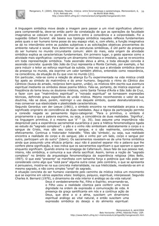 Manganaro, P. (2004). Alteridade, filosofia, mística: entre fenomenologia e epistemologia. Memorandum, 6,
3-24. Retirado em / / da World Wide Web:
http://www.fafich.ufmg.br/~memorandum/artigos06/manganaro01.htm
Memorandum 6, abril/2004
Belo Horizonte: UFMG; Ribeirão Preto: USP.
http://www.fafich.ufmg.br/~memorandum/artigos06/manganaro01.htm
16
A linguagem simbólica move desde a imagem para passar a um nível significativo ulterior:
para compreendê-la, deve-se então partir da constatação de que as operações da faculdade
imaginativa se colocam no ponto de encontro entre a consciência e a corporeidade. Foi a
sugestão Gilbert Durand: ele baseia sua tipologia simbólica naqueles reflexos fundamentais
pelos quais o ser humano toma posse do seu espaço vital; e, com efeito, a função imaginativa
se dá no intercâmbio entre as pulsões subjetivas e as solicitações objetivas provenientes do
ambiente natural e social. Para determinar as estruturas simbólicas, é útil partir da presença
do ser humano no mundo circunstante comum: além do mais, esta origem da atividade
simbólica explica as características fundamentais. Em primeiro lugar, o gesto aparece como a
atividade mais significativa: comporta um dinamismo intrínseco e imediato, que se re-encontra
em toda representação simbólica. Toda ascensão eleva a alma, e toda elevação convida à
ascensão concreta: quando São João da Cruz representa o Monte Carmelo, por exemplo, o faz
para induzir o leitor ao esforço espiritual da subida. Uma vez que a atividade simbólica deriva
da presença no mundo, ela exprime um valor também afetivo, entendido como ressonância,
na consciência, da situação do Eu que vive no mundo (21).
Em particular, nota-se como a relação de aliança Eu-Tu experimentada na vida mística cristã
faz apelo ao símbolo do matrimônio e do amor humano. Seguindo o ritmo do Cântico dos
Cânticos (busca do amado, recíproco bem-querer, união), os místicos têm escrito sua aventura
espiritual mediante os símbolos desse poema bíblico. Fala-se, portanto, de mística esponsal: a
freqüência do tema levou os doutores místicos, como Santa Teresa d’Ávila e São João da Cruz,
a fazer com que “matrimônio espiritual” e “noivado espiritual” se tornassem expressões
técnicas, definindo graus específicos de união mística. Mesmo reconhecendo o valor de sua
doutrina, não se deve, porém, restringir o uso daquele símbolo, quase desnaturalizando-o,
mas conservar sua elasticidade e plasticidade características.
Segundo Gerardus van der Leeuw (1961), o símbolo encontra na mentalidade arcaica o seu
significado originário de coincidência de duas realidades. Aqui a lógica da participação permite
a conexão negada ao pensamento lógico-categorial: “Para o primitivo, o símbolo é
propriamente o que a palavra exprime, ou seja, a coincidência de duas realidades. ‘Significa’,
na linguagem primitiva, é o mesmo que ‘é’ ” (p. 35). Isso assume uma importância não
desprezível para a experiência sacramental eucarística e para a hilética fenomenológica ligada
ao estudo do “sagrado complexo”: o pão e o vinho não simbolizam abstratamente o corpo e o
sangue de Cristo, mas são seu corpo e sangue, e o são realmente, concretamente,
efetivamente. Continua o historiador holandês: “Eles são ‘símbolo’, ou seja, sua realidade
encontra a realidade do corpo e do sangue; pão e vinho por um lado, corpo e sangue por
outro, participam um do outro” (Idem). Os sacramentos revestem-se de uma forma simbólica
ainda que possuindo uma eficácia própria: aqui não é possível separar rito e palavra que lhe
confere plena significação, e isso indica que os sacramentos significam o que operam e operam
enquanto significam. Quando ensina na sinagoga de Cafarnaum, Jesus fala da sua pessoa real,
inteira, não simbólica, e comunica a sua oferta sacrifical. Assim, temos a noção de “sagrado
complexo” no âmbito da arqueologia fenomenológica da experiência religiosa (Ales Bello,
1997). O que está “presente” se manifesta com tamanha força e potência que não pode ser
considerado como algo que “está para” alguma outra coisa: pelo contrário, o que se apresenta
é persuasivo, mostra-se na sua concreta materialidade, na sua hileticidade, revelando-se em si
mesmo sagrado, e não como simples “sinal” do sagrado.
A situação concreta do ser humano viandante pelo caminho da mística indica um movimento
que se exprime em vários aspectos vitais: biológico, psíquico, espiritual, interpessoal. Segundo
Charles A. Bernard (1979), o dinamismo da vida interior é análogo ao da vida natural:
Deus é verdadeiramente Pai, Filho e Espírito; encarnando-se,
o Filho usou a realidade cósmica para conferir uma nova
dignidade na ordem da expressão e comunicação de vida. A
presença da graça santificante em nós e a contínua ação de
Deus, que atrai a si a alma, suscitam um dinamismo
espiritual análogo ao vital natural, e então suscitam uma
expressão simbólica do desejo e do alimento espiritual:
 