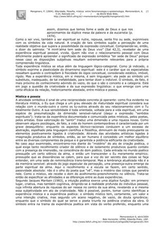 Manganaro, P. (2004). Alteridade, filosofia, mística: entre fenomenologia e epistemologia. Memorandum, 6,
3-24. Retirado em / / da World Wide Web:
http://www.fafich.ufmg.br/~memorandum/artigos06/manganaro01.htm
Memorandum 6, abril/2004
Belo Horizonte: UFMG; Ribeirão Preto: USP.
http://www.fafich.ufmg.br/~memorandum/artigos06/manganaro01.htm
17
assim, dizemos que temos fome e sede de Deus e que nos
aproximamos da dúplice mesa da palavra e da eucaristia (p.
1474).
Como o ser vivo, também o ser espiritual se nutre, repousa, sente frio ou sede, exprimíveis
com os símbolos da vida natural. A criação de tais símbolos supõe a percepção de uma
realidade objetiva que supera a possibilidade da expressão conceitual. Compreende-se, então,
o dizer do salmista: “A minh’alma tem sede do Deus vivo” (Sal 42,3), revelador de uma
experiência espiritual pessoal, vivida. Quem não vive o relacionamento pessoal com Deus
dificilmente poderá apreender o significado da expressão simbólica “ter sede de Deus” porque
nesse caso as disposições subjetivas resultam extremamente relevantes para a própria
compreensão lingüística.
Toda experiência mística se situa além da linguagem lógico-categorial. Como já indicado, o
símbolo exprime a plasticidade do dinamismo espiritual: este é o caráter que os especialistas
ressaltam quando o contrapõem à fisicidade do logos conceitual, considerado estático, imóvel,
rígido. Mas a experiência mística, em si mesma, é sem linguagem: ela pede ao símbolo um
substituto, inadequado, de tal inefabilidade, para tentar dizer o indizível. O símbolo, de fato, é
mais próximo do conhecimento advindo do vazio, do que o são o conceito e a categoria. Está
em jogo a questão da criatividade e da sua expressão lingüística: o que emerge com uma
certa eficácia da relação, historicamente atestada, entre mística e poesia.
Mística e poesia
A atividade simbólica é sinal de uma reciprocidade concreta já operante: como fica evidente na
literatura mística, o Eu que chega a um grau elevado de maturidade espiritual considera sua
relação com o mundo-outro e como os tu-outros através do seu relacionamento com o Tu
totalmente Outro. A sua sensibilidade é toda orientada, voltada para a vida espiritual, em uma
espécie de pneumatização da dimensão sensível-natural (daqui a expressão “sentidos
espirituais”): trata-se da experiência documentada e comunicada pelos místicos, pelos poetas,
pelos artistas. Essa valorização do “sentir” traduz uma dimensão e uma riqueza novas. Como
observam alguns psicólogos, de fato, a vida do homem contemporâneo é caracterizada por um
grave desequilíbrio: enquanto os aspectos técnico-racionais conduzem a um excesso de
abstração, espelhado pela linguagem científica e filosófica, diminuem de modo preocupante os
elementos positivamente ligados à criatividade. Através das atividades artísticas ligadas à
imaginação produtiva de símbolos, então, ao ser humano é concedido um melhor equilíbrio
entre as diversas componentes da psique e é garantida a potência edificante da criatividade.
No caso aqui examinado, encontramo-nos diante do “mistério” do ato de criação poética, o
qual exige tanto recolhimento criador de silêncio e de isolamento produtivos quanto contato
com a presença da imensidão, na consciência do dom poético. Cada entrada no mundo poético
pressupõe um certo silêncio da alma, e então um transcender o Eu meramente empírico;
pressupõe que as dissonâncias se calem, para que a voz do ser secreto das coisas se faça
entender, em uma sede de reminiscência trans-temporal. Mas a lembrança atualizada não é a
da memória sensível: através do jogo especular da percepção, uma presença-outra emerge da
parte espiritual da alma. Aqui o recolhimento e a escuta se fazem, em certo sentido,
passividade absoluta: não é o olho do poeta que “vê”, mas o mistério das coisas que penetra
nele. Como o místico, ele recebe o dom do acolhimento-preenchimento no silêncio. Trata-se
então de especificar as afinidades e as diferenças entre as duas experiências.
Segundo Jacques Maritain (1983), a intuição poética exerce uma dúplice função: em primeiro
lugar, criativa, mas também cognitiva, dirigindo-se à realidade profunda do indivíduo pessoal,
cuja infinita abertura às riquezas do ser ressoa no centro da sua alma, revelando a si mesma
essa subjetividade em ato de criatividade. Não é possível, porém, tomar como identificas a
experiência mística e a experiência poética: o símbolo místico tem, certamente, um valor e
uma intenção criativa, mas segundo um aceno negativo, de vazio, de douta ignorância;
enquanto que o símbolo do qual se serve o poeta triunfa na potência criativa da obra. O
símbolo entra na trama da experiência poética em vista do verbo proferido, enquanto uma
 