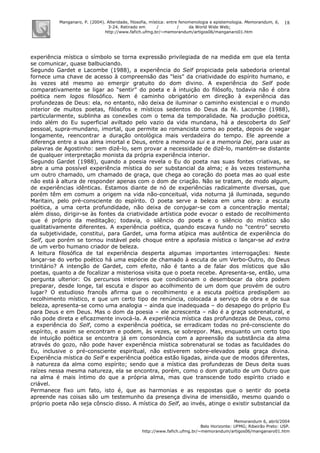 Manganaro, P. (2004). Alteridade, filosofia, mística: entre fenomenologia e epistemologia. Memorandum, 6,
3-24. Retirado em / / da World Wide Web:
http://www.fafich.ufmg.br/~memorandum/artigos06/manganaro01.htm
Memorandum 6, abril/2004
Belo Horizonte: UFMG; Ribeirão Preto: USP.
http://www.fafich.ufmg.br/~memorandum/artigos06/manganaro01.htm
18
experiência mística o símbolo se torna expressão privilegiada de na medida em que ela tenta
se comunicar, quase balbuciando.
Segundo Gardet e Lacombe (1988), a experiência do Self propiciada pela sabedoria oriental
fornece uma chave de acesso à compreensão das “leis” da criatividade do espírito humano, e
às vezes até mesmo ao emergir gratuito do dom divino. A experiência do Self pode
comparativamente se ligar ao “sentir” do poeta e à intuição do filósofo, todavia não é obra
poética nem logos filosófico. Nem é caminho obrigatório em direção à experiência das
profundezas de Deus: ela, no entanto, não deixa de iluminar o caminho existencial e o mundo
interior de muitos poetas, filósofos e místicos sedentos do Deus da fé. Lacombe (1988),
particularmente, sublinha as conexões com o tema da temporalidade. Na produção poética,
indo além do Eu superficial aviltado pelo vazio da vida mundana, há a descoberta do Self
pessoal, supra-mundano, imortal, que permite ao romancista como ao poeta, depois de vagar
longamente, reencontrar a duração ontológica mais verdadeira do tempo. Ele apreende a
diferença entre a sua alma imortal e Deus, entre a memoria sui e a memoria Dei, para usar as
palavras de Agostinho: sem dizê-lo, sem provar a necessidade de dizê-lo, mantém-se distante
de qualquer interpretação monista da própria experiência interior.
Segundo Gardet (1988), quando a poesia revela o Eu do poeta nas suas fontes criativas, se
abre a uma possível experiência mística do ser substancial da alma; e às vezes testemunha
um outro chamado, um chamado de graça, que chega ao coração do poeta mas ao qual este
não está à altura de responder apenas com o dom de criação. Não se tratam, de modo algum,
de experiências idênticas. Estamos diante de nó de experiências radicalmente diversas, que
porém têm em comum a origem na vida não-conceitual, vida noturna já iluminada, segundo
Maritain, pelo pré-consciente do espírito. O poeta serve a beleza em uma obra: a escuta
poética, a uma certa profundidade, não deixa de conjugar-se com a concentração mental;
além disso, dirigir-se às fontes da criatividade artística pode evocar o estado de recolhimento
que é próprio da meditação; todavia, o silêncio do poeta e o silêncio do místico são
qualitativamente diferentes. A experiência poética, quando escava fundo no “centro” secreto
da subjetividade, constitui, para Gardet, uma forma atípica mas autêntica de experiência do
Self, que porém se tornou instável pelo choque entre a apofasia mística o lançar-se ad extra
de um verbo humano criador de beleza.
A leitura filosófica de tal experiência desperta algumas importantes interrogações: Neste
lançar-se do verbo poético há uma espécie de chamado à escuta de um Verbo-Outro, do Deus
trinitário? A intenção de Gardet, com efeito, não é tanto a de falar dos místicos que são
poetas, quanto a de focalizar a misteriosa visita que o poeta recebe. Apresenta-se, então, uma
pergunta ulterior: Os percursos interiores que condicionam o desembocar da obra podem
preparar, desde longe, tal escuta e dispor ao acolhimento de um dom que provém de outro
lugar? O estudioso francês afirma que o recolhimento e a escuta poética predispõem ao
recolhimento místico, e que um certo tipo de renúncia, colocada a serviço da obra e de sua
beleza, apresenta-se como uma analogia – ainda que inadequada – do desapego do próprio Eu
para Deus e em Deus. Mas o dom da poesia – ele acrescenta – não é a graça sobrenatural, e
não pode direta e eficazmente invocá-la. A experiência mística das profundezas de Deus, como
a experiência do Self, como a experiência poética, se erradicam todas no pré-consciente do
espírito, e assim se encontram e podem, às vezes, se sobrepor. Mas, enquanto um certo tipo
de intuição poética se encontra já em consonância com a apreensão da substância da alma
através do gozo, não pode haver experiência mística sobrenatural se todas as faculdades do
Eu, inclusive o pré-consciente espiritual, não estiverem sobre-elevados pela graça divina.
Experiência mística do Self e experiência poética estão ligadas, ainda que de modos diferentes,
à natureza da alma como espírito; sendo que a mística das profundezas de Deus deita suas
raízes nessa mesma natureza, ela se encontra, porém, como o dom gratuito de um Outro que
na alma é mais íntimo do que a própria alma, mas que transcende todo espírito criado e
criável.
Permanece fixo um fato, isto é, que as harmonias e as respostas que o sentir do poeta
apreende nas coisas são um testemunho da presença divina de imensidão, mesmo quando o
próprio poeta não seja cônscio disso. A mística do Self, ao invés, atinge o existir substancial da
 