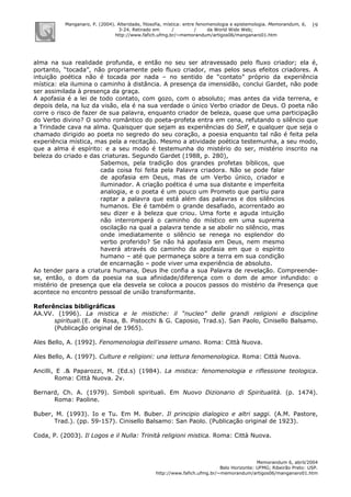 Manganaro, P. (2004). Alteridade, filosofia, mística: entre fenomenologia e epistemologia. Memorandum, 6,
3-24. Retirado em / / da World Wide Web:
http://www.fafich.ufmg.br/~memorandum/artigos06/manganaro01.htm
Memorandum 6, abril/2004
Belo Horizonte: UFMG; Ribeirão Preto: USP.
http://www.fafich.ufmg.br/~memorandum/artigos06/manganaro01.htm
19
alma na sua realidade profunda, e então no seu ser atravessado pelo fluxo criador; ela é,
portanto, “tocada”, não propriamente pelo fluxo criador, mas pelos seus efeitos criadores. A
intuição poética não é tocada por nada – no sentido de “contato” próprio da experiência
mística: ela ilumina o caminho à distância. A presença da imensidão, conclui Gardet, não pode
ser assimilada à presença da graça.
A apofasia é a lei de todo contato, com gozo, com o absoluto; mas antes da vida terrena, e
depois dela, na luz da visão, ela é na sua verdade o único Verbo criador de Deus. O poeta não
corre o risco de fazer de sua palavra, enquanto criador de beleza, quase que uma participação
do Verbo divino? O sonho romântico do poeta-profeta entra em cena, refutando o silêncio que
a Trindade cava na alma. Quaisquer que sejam as experiências do Self, e qualquer que seja o
chamado dirigido ao poeta no segredo do seu coração, a poesia enquanto tal não é feita pela
experiência mística, mas pela a recitação. Mesmo a atividade poética testemunha, a seu modo,
que a alma é espírito: e a seu modo é testemunha do mistério do ser, mistério inscrito na
beleza do criado e das criaturas. Segundo Gardet (1988, p. 280),
Sabemos, pela tradição dos grandes profetas bíblicos, que
cada coisa foi feita pela Palavra criadora. Não se pode falar
de apofasia em Deus, mas de um Verbo único, criador e
iluminador. A criação poética é uma sua distante e imperfeita
analogia, e o poeta é um pouco um Prometo que partiu para
raptar a palavra que está além das palavras e dos silêncios
humanos. Ele é também o grande desafiado, acorrentado ao
seu dizer e à beleza que criou. Uma forte e aguda intuição
não interromperá o caminho do místico em uma suprema
oscilação na qual a palavra tende a se abolir no silêncio, mas
onde imediatamente o silêncio se renega no esplendor do
verbo proferido? Se não há apofasia em Deus, nem mesmo
haverá através do caminho da apofasia em que o espírito
humano – até que permaneça sobre a terra em sua condição
de encarnação – pode viver uma experiência de absoluto.
Ao tender para a criatura humana, Deus lhe confia a sua Palavra de revelação. Compreende-
se, então, o dom da poesia na sua afinidade/diferença com o dom de amor infundido: o
mistério de presença que ela desvela se coloca a poucos passos do mistério da Presença que
acontece no encontro pessoal de união transformante.
Referências bibligráficas
AA.VV. (1996). La mistica e le mistiche: il “nucleo” delle grandi religioni e discipline
spirituali.(E. de Rosa, B. Pistocchi & G. Caposio, Trad.s). San Paolo, Cinisello Balsamo.
(Publicação original de 1965).
Ales Bello, A. (1992). Fenomenologia dell’essere umano. Roma: Città Nuova.
Ales Bello, A. (1997). Culture e religioni: una lettura fenomenologica. Roma: Città Nuova.
Ancilli, E .& Paparozzi, M. (Ed.s) (1984). La mistica: fenomenologia e riflessione teologica.
Roma: Città Nuova. 2v.
Bernard, Ch. A. (1979). Simboli spirituali. Em Nuovo Dizionario di Spiritualità. (p. 1474).
Roma: Paoline.
Buber, M. (1993). Io e Tu. Em M. Buber. Il principio dialogico e altri saggi. (A.M. Pastore,
Trad.). (pp. 59-157). Cinisello Balsamo: San Paolo. (Publicação original de 1923).
Coda, P. (2003). Il Logos e il Nulla: Trinità religioni mistica. Roma: Città Nuova.
 