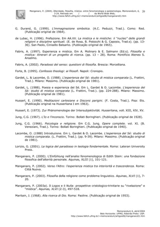 Manganaro, P. (2004). Alteridade, filosofia, mística: entre fenomenologia e epistemologia. Memorandum, 6,
3-24. Retirado em / / da World Wide Web:
http://www.fafich.ufmg.br/~memorandum/artigos06/manganaro01.htm
Memorandum 6, abril/2004
Belo Horizonte: UFMG; Ribeirão Preto: USP.
http://www.fafich.ufmg.br/~memorandum/artigos06/manganaro01.htm
20
G. Durand, G. (1999). L’immaginazione simbolica. (A.C. Peduzzi, Trad.). Como: Red.
(Publicação original de 1964).
de Lubac, H. (1996). Prefazione. Em AA.VV. La mistica e le mistiche: il “nucleo” delle grandi
religioni e discipline spirituali. (E. de Rosa, B. Pistocchi & G. Caposio, Trad.s). (pp. 13-
36). San Paolo, Cinisello Balsamo. (Publicação original de 1965).
Fabris, A. (1997). Esperienza e mistica. Em A. Molinaro & E. Salmann (Ed.s). Filosofia e
mistica: itinerari di un progetto di ricerca. (pp. 13 – 28). Roma: Pontificio Ateneo S.
Anselmo.
Fabris, A. (2002). Paradossi del senso: questioni di filosofia. Brescia: Morcelliana.
Forte, B. (1995). Confessio theologi: ai filosofi. Napoli: Cronopio.
Gardet, L. & Lacombe, O. (1988). L’esperienza del Sé: studio di mistica comparata (L. Frattini,
Trad.). Milano: Massimo. (Publicação original de 1981).
Gardet, L. (1988). Poesia e esperienza del Sé. Em L. Gardet & O. Lacombe. L’esperienza del
Sé: studio di mistica comparata (L. Frattini, Trad.). (pp. 224-288). Milano: Massimo.
(Publicação original de 1981).
Husserl, E. (1990). Meditazioni cartesiane e Discorsi parigini. (F. Costa, Trad.). Pisa: Ets.
(Publicação original na Husserliana I em 1963).
Husserl, E. (1973). Zur Phänomenologie der Intersubjektivität. Husserliana, voll. XIII, XIV, XV.
Jung, C.G. (1967). L’Io e l’inconscio. Torino: Bollati Boringhieri. (Publicação original de 1928).
Jung, C.G. (1966). Psicologia e religione. Em C.G. Jung. Opere complete. vol. XI. (B.
Veneziani, Trad.). Torino: Bollati Boringhieri. (Publicação original de 1940).
Lacombe, O. (1988) Introduzione. Em L. Gardet & O. Lacombe. L’esperienza del Sé: studio di
mistica comparata. (L. Frattini, Trad.). (pp. 9-39). Milano: Massimo. (Publicação original
de 1981).
Lorizio, G. (2001). La logica del paradosso in teologia fondamentale. Roma: Lateran University
Press.
Manganaro, P. (2000). L’Einfühlung nell’analisi fenomenologica di Edith Stein: una fondazione
filosofica dell’alterità personale. Aquinas, XLIII (1), 101-121.
Manganaro, P. (2002). Verso l’Altro: l’esperienza mistica tra interiorità e trascendenza. Roma:
Città Nuova.
Manganaro, P. (2003). Filosofia della religione come problema linguistico. Aquinas, XLVI (1), 7-
20.
Manganaro, P. (2003a). Il Logos e il Nulla: prospettive cristologico-trinitarie su “rivelazione” e
“mistica”. Aquinas, XLVI (2-3), 497-518.
Maritain, J. (1968). Alla ricerca di Dio. Roma: Paoline. (Publicação original de 1953).
 