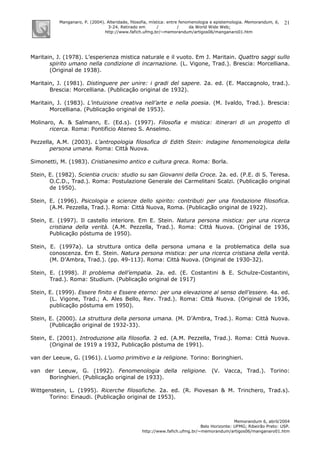 Manganaro, P. (2004). Alteridade, filosofia, mística: entre fenomenologia e epistemologia. Memorandum, 6,
3-24. Retirado em / / da World Wide Web:
http://www.fafich.ufmg.br/~memorandum/artigos06/manganaro01.htm
Memorandum 6, abril/2004
Belo Horizonte: UFMG; Ribeirão Preto: USP.
http://www.fafich.ufmg.br/~memorandum/artigos06/manganaro01.htm
21
Maritain, J. (1978). L’esperienza mistica naturale e il vuoto. Em J. Maritain. Quattro saggi sullo
spirito umano nella condizione di incarnazione. (L. Vigone, Trad.). Brescia: Morcelliana.
(Original de 1938).
Maritain, J. (1981). Distinguere per unire: i gradi del sapere. 2a. ed. (E. Maccagnolo, trad.).
Brescia: Morcelliana. (Publicação original de 1932).
Maritain, J. (1983). L’intuizione creativa nell’arte e nella poesia. (M. Ivaldo, Trad.). Brescia:
Morcelliana. (Publicação original de 1953).
Molinaro, A. & Salmann, E. (Ed.s). (1997). Filosofia e mistica: itinerari di un progetto di
ricerca. Roma: Pontificio Ateneo S. Anselmo.
Pezzella, A.M. (2003). L’antropologia filosofica di Edith Stein: indagine fenomenologica della
persona umana. Roma: Città Nuova.
Simonetti, M. (1983). Cristianesimo antico e cultura greca. Roma: Borla.
Stein, E. (1982). Scientia crucis: studio su san Giovanni della Croce. 2a. ed. (P.E. di S. Teresa.
O.C.D., Trad.). Roma: Postulazione Generale dei Carmelitani Scalzi. (Publicação original
de 1950).
Stein, E. (1996). Psicologia e scienze dello spirito: contributi per una fondazione filosofica.
(A.M. Pezzella, Trad.). Roma: Città Nuova, Roma. (Publicação original de 1922).
Stein, E. (1997). Il castello interiore. Em E. Stein. Natura persona mistica: per una ricerca
cristiana della verità. (A.M. Pezzella, Trad.). Roma: Città Nuova. (Original de 1936,
Publicação póstuma de 1950).
Stein, E. (1997a). La struttura ontica della persona umana e la problematica della sua
conoscenza. Em E. Stein. Natura persona mistica: per una ricerca cristiana della verità.
(M. D’Ambra, Trad.). (pp. 49-113). Roma: Città Nuova. (Original de 1930-32).
Stein, E. (1998). Il problema dell’empatia. 2a. ed. (E. Costantini & E. Schulze-Costantini,
Trad.). Roma: Studium. (Publicação original de 1917)
Stein, E. (1999). Essere finito e Essere eterno: per una elevazione al senso dell’essere. 4a. ed.
(L. Vigone, Trad.; A. Ales Bello, Rev. Trad.). Roma: Città Nuova. (Original de 1936,
publicação póstuma em 1950).
Stein, E. (2000). La struttura della persona umana. (M. D’Ambra, Trad.). Roma: Città Nuova.
(Publicação original de 1932-33).
Stein, E. (2001). Introduzione alla filosofia. 2 ed. (A.M. Pezzella, Trad.). Roma: Città Nuova.
(Original de 1919 a 1932, Publicação póstuma de 1991).
van der Leeuw, G. (1961). L’uomo primitivo e la religione. Torino: Boringhieri.
van der Leeuw, G. (1992). Fenomenologia della religione. (V. Vacca, Trad.). Torino:
Boringhieri. (Publicação original de 1933).
Wittgenstein, L. (1995). Ricerche filosofiche. 2a. ed. (R. Piovesan & M. Trinchero, Trad.s).
Torino: Einaudi. (Publicação original de 1953).
 