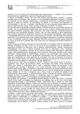 Manganaro, P. (2004). Alteridade, filosofia, mística: entre fenomenologia e epistemologia. Memorandum, 6,
3-24. Retirado em / / da World Wide Web:
http://www.fafich.ufmg.br/~memorandum/artigos06/manganaro01.htm
Memorandum 6, abril/2004
Belo Horizonte: UFMG; Ribeirão Preto: USP.
http://www.fafich.ufmg.br/~memorandum/artigos06/manganaro01.htm
4
contrário, é uma ocasião para identificação das linhas-mestras e métodos. Para ilustrá-los
adequadamente, apresentamos algumas indicações preliminares.
O século XX filosófico colocou em crise três noções particularmente incisivas: a pessoa,
ofuscada pelo Eu absoluto, este fechado em sua identidade-majestade monádica e portanto
con-centrado no seu abstrato subjetivismo; a experiência, diminuída a verificação “positiva”
segundo a lógica da medida, da quantidade, do cálculo e, na melhor das hipóteses, da
funcionalidade; e, por fim, a verdade, insignificante em sua pretensão epistemológica numa
postura relativista e/ou cética, “fraca” em sua constituição, renuncia a si mesma.
Em contraste com essa tendência bastante difusa, há muitos sinais de uma revisão do papel da
filosofia, que foi se delineando sempre mais como serviço. O olhar é dirigido aos ganhos que
ela, assim entendida, possibilita. Não iluminismo, mas razão iluminada: a filosofia examina a
experiência com consciência refletida, “crítica”, sem que esse aspecto se torne hegemônico;
pelo contrário, deixando os fenômenos “falarem” em sua simples manifestação. Neste sentido,
a investigação teórica não se dá sem a uma postura de “escuta”; nem ela perde sua estrutura
autônoma, o que tornaria opaco o seu caráter gnosiológico constitutivo e fundante. À pergunta
“O que é a filosofia?” pode-se, então, responder deixando emergir livremente aquela dimensão
de “amor” da qual ela é guardiã. Não é por acaso que sua etimologia faz precisa referência à
“sabedoria”.
Sugere-se aqui uma leitura alternativa do tema alteridade: no habitual comércio lingüístico das
diversas disciplinas, de fato, “outro” é um termo de uso quotidiano, que se manifesta na
experiência ordinária da diferença. Mas a filosofia, especificamente, oferece instrumentos
metodológicos para que a leitura proposta seja não só alternativa, mas, sobretudo,
fundamentada e consistente. Também ao se tratar da relação entre alteridade e experiência
mística, esta freqüentemente enquadrada como irracional, emocional, intimista e até mesmo
patológica. Fenomenologia e epistemologia oferecem sua contribuição para dissipar esse
equívoco. Freqüentemente elas se apresentam entrelaçadas mas não confundidas entre si,
cada qual ressaltando um modo particular de interrogar, sem trair a economia do conjunto.
Além disso, ambas trazem um sentido realista à pesquisa, articulando de modo concreto as
complexas nuances ligadas à “vida interior” de tipo agostiniano.
Trata-se de um “viver” que se modula no “sentir”. “Sentir o outro dentro de si” é, de fato, o
significado mais próprio da Einfühlung (Stein, 1917/1998; Ales Bello, 1992; Manganaro,
2000), que analisa a modalidade com a qual a alteridade pessoal se apresenta a uma
consciência que conhece e apreende o “tu” como alter-ego, outro mas análogo a mim:
partindo deste ponto nodal, e mantendo a tripartição constitutiva da pessoa humana de matriz
paulina (Stein, 1932-33/2000) (2), perguntamo-nos se o ato de conhecimento empático se
aplica também ao Tu com T maiúsculo, que é Deus; qual é o sentido da relação Eu-Tu
fundamentada nestes termos, e, particularmente, qual é o sentido da criatura humana como
imagem de Deus e analogia Trinitatis; e, finalmente, qual é o estatuto epistemológico e
gnoseológico desse “sentir” e da linguagem que legitimamente o exprime.
Nas pegadas de Agostinho, a investigação fenomenológica de Edith Stein toma a dimensão
interior como “sede” privilegiada da experiência da verdade. Isso se dá entre interioridade,
alteridade/ulterioridade e transcendência (Stein, 1936/1999). Mas é graças ao único dado
objetivável da alteridade pessoal, o corpo vivo sensível, que se constitui a complexa relação
entre físico, psíquico e espiritual. O Leib permite o conhecimento aperceptivo do espírito e da
psique de outros Eu; é o veículo privilegiado através do qual se apreende a alteridade pessoal
na sua inteireza; carrega consigo os sinais visíveis da verdade da criatura humana. A
corporeidade viva fala de todo o ser que a habita e o seu dizer pertence àquele extraordinário
modus comunicativo que utiliza o alfabeto dos símbolos.
O símbolo – sinal concreto que evoca sem revelar – não permite uma apreensão totalizante
daquilo que indica: pelo contrário, respeita seu silêncio e nesse sentido remete a outro; além
disso, rejeita a imobilidade e a resistência do objeto – o que Martin Buber (1933/1993)
polemicamente definiu “mundo do isso” – gerando tensão, aspiração, vida. Observa-se,
inclusive, que as operações da imaginação se dão no ponto de encontro entre a consciência e a
corporeidade, esta envolvida no “sentir” místico também como palavra que se faz gesto,
 