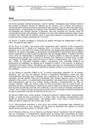 Manganaro, P. (2004). Alteridade, filosofia, mística: entre fenomenologia e epistemologia. Memorandum, 6,
3-24. Retirado em / / da World Wide Web:
http://www.fafich.ufmg.br/~memorandum/artigos06/manganaro01.htm
Memorandum 6, abril/2004
Belo Horizonte: UFMG; Ribeirão Preto: USP.
http://www.fafich.ufmg.br/~memorandum/artigos06/manganaro01.htm
22
Notas
(1) Tradução de Miguel Mahfoud, do original em italiano.
(2) Contra qualquer redução positivista, o termo “pessoa”, empregado pela teologia medieval
para indicar as Pessoas divinas, foi aplicado ao ser humano, com o intento de acentuar a
completude das diversas dimensões constitutivas que remetem umas à outras reciprocamente.
Segundo Stein, a antropologia se configura como disciplina filosófica que, sem dúvida, utiliza
os resultados das ciências naturais e positivas, mas que necessita em primeiro lugar da
contribuição fornecida pela teologia e ontologia, às quais está indissoluvelmente ligada. Como
é sabido, São Paulo fala de espírito, alma e corpo para designar a constituição da criatura
humana na sua verdade e plenitude (cf. 1Ts 5,23).
(3) Qual é o sentido verdadeiro e profundo da célebre afirmação de Wittgenstein (1995, p.
193): “As palavras são ações”?
(4) Cf. Mura, G. [(1984). Una mistica atea? L’esperienza dell’ “assenza” di Dio nel pensiero
contemporaneo Em E. Ancilli & M. Paparozzi (Ed.). La mistica: fenomenologia e riflessione
teologica. vol. 2. (pp. 682-715). Roma: Città Nuova], que agudamente destaca que de Hegel a
Nietzsche, de Sartre a Heidegger, o pensamento contemporâneo é atravessado pela mediação
sobre a experiência do Nada e pela conseqüente crise da tradição clássica. A ausência de Deus
como “cifra” da modernidade é tematizada por U. Perone [(1989). In lotta con l’angelo: una
metafora antica e attuale. Em C. Ciancio; G. Ferretti; A.M. Pastore & U. Perone (Ed.s). In lotta
con l’angelo: la filosofia degli ultimi due secoli di fronte al Cristianesimo. (pp. 1-24). Torino:
Sei]. Ainda no panorama filosófico italiano, encontra-se uma retomada teorética do
pensamento de Heidegger na reflexão de M. Ruggenini [(1997). Il Dio assente: la filosofia e
l’esperienza del divino. Milano: Mondadori] que espera que haja um renascimento da filosofia
entendida como postura de escuta da experiência religiosa colhida na sua intrínseca dimensão
de revelação.
(5) Em Gardet & Lacombe (1988) se lê: “A grande amonização vedântica “Tu és Aquele”
proclama, com um tom de absoluta certeza, a experiência libertadora. Ainda que seja
inevitavelmente formulada pela linguagem sob a aparência de um relacionamento, de uma
atribuição, ela não significa mais que a identidade, sem margem alguma, entre o Ser finito,
absoluto, único e sacro, e a subjetividade mais essencial: não aquele do eu empírico, mas a do
Self meta-empírico, que lhe é ao mesmo tempo imanente e incomensurável” (p. 80). Cf.
também Maritain, 1968, pp. 69-70, onde na trilha do tomismo fala da “sexta prova” da
existência de Deus, justamente em referência ao atman indiano e ao tema do não-nascimento.
Esse conceito de Self (que coincide com o Absoluto, e que em suma é o Absoluto alcançado no
“centro” de si) é digno de nota: porque desse modo vem a ser excluída a autêntica experiência
do Outro e esvaziado o sentido do encontro do Eu com o Tu.
(6) Vannini (1996) nota, a esse respeito: “Enquanto imutável e indeterminado, absolutamente
simples, o fundo da alma é puríssimo ser, e então, nada, em perfeita correspondência com
aquele ser puríssimo e indeterminado – ele também nada – que é Deus. O fundo (Grund) é
então um abismo (Abgrund) sem fundo” (pp. 37-38).
(7) O “pré-consciente espiritual” é uma zona, sem dúvida, atravessada pela influência do
intelecto iluminante, na qual, todavia, não há ainda as distinções dos objetos no mundo
específicas da consciência clara. Cf. Maritain, 1983.
(8) Cf. Maritain, 1978, pp. 111 ss. Note-se que Maritain fala de “existência”, não de “essência”
nem de “quididade”: o conhecimento experimental da própria alma permanece de ordem
puramente existencial (pp. 118 ss) e se obtém com o meio formal do vazio (p. 123). Em outro
 