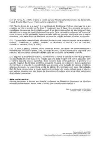 Manganaro, P. (2004). Alteridade, filosofia, mística: entre fenomenologia e epistemologia. Memorandum, 6,
3-24. Retirado em / / da World Wide Web:
http://www.fafich.ufmg.br/~memorandum/artigos06/manganaro01.htm
Memorandum 6, abril/2004
Belo Horizonte: UFMG; Ribeirão Preto: USP.
http://www.fafich.ufmg.br/~memorandum/artigos06/manganaro01.htm
24
(17) Cf. Henry, M. (1997). Io sono la verità: per una filosofia del cristianesimo. (G. Sansonetti,
Trad.). Brescia: Queriniana. (Pubblicazione originale nel 1986).
(18) “Sentir dentro de si o outro” é o significado de Einfühlung. Pode-se interrogar se o ato
empático se refere também ao Tu (com T maiúsculo) que é Deus. Se a empatia apreende a
modalidade de presença da alteridade pessoal, à luz das considerações até aqui desenvolvidas,
não vejo como posse ser respondido negativamente. Seria necessário esclarecer tal “presença”
como encontro vivido, conhecido, experimentado, pelo ser humano: clarificação que o exame
da mística como experiência da Alteridade por amor na relação recíproca ofereceu e expandiu.
(19) “Corporeidade e sensibilidade são condições tanto para constituir quanto para perceber o
símbolo”. [Valenziano, C. (1998). Simbolo. Em Dizionario di mistica, Città del Vaticano:
Libreria Ed. Vaticana, 1998, p. 1145].
(20) Cf. Vidal, J. (1992). Simbolo, sacro, creatività. Milano: Jaca Book: em continuidade com a
hermenêutica religiosa de Eliade, Jung, Durand e Ricoeur, o autor afirma que o sagrado é uma
estrutura de consciência constitutivamente capaz de conduzir o ser humano ao divino.
(21) Segundo a psicanálise freudiana, o simbolismo se refere à história do indivíduo: portanto
seu significado deve ser buscado na relação que uma dada imagem tem com o passado e com
a história daquela pessoa específica. Disso nascem duas conseuqüências: a primeira é o
aspecto negativo da atividade simbólica, enquanto mascara os verdadeiros desejos pulsionais
do indivíduo; a segunda é a possbilidade que aconteça uma mutação de valores simbólicos
religiosos baseados na experiência vivida do objeto. Em contraste com essa interpretação,
Carl. G. Jung insistiu sobre a função positiva do símbolo: ele resulta voltado para o futuro e
para valores elevados, por isso depois da desconfiança freudiana se dá uma sólida valorização
da atividade imaginativa.
Nota sobre a autora
Patrizia Manganaro é doutora em filosofia, professora de filosofia da linguagem na Pontificia
Universirtà Lateranense, Roma, Itália. Contato: patriziamanganaro@yahoo.it
Data de recebimento: 16/03/2004
Data de aceite: 15/04/2004
 