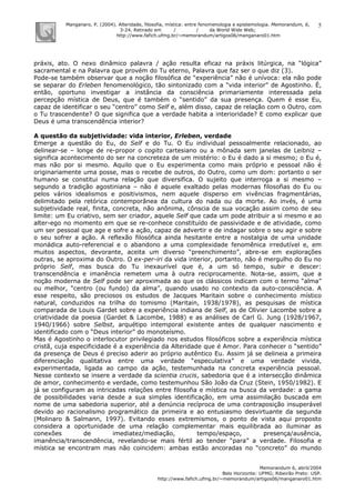 Manganaro, P. (2004). Alteridade, filosofia, mística: entre fenomenologia e epistemologia. Memorandum, 6,
3-24. Retirado em / / da World Wide Web:
http://www.fafich.ufmg.br/~memorandum/artigos06/manganaro01.htm
Memorandum 6, abril/2004
Belo Horizonte: UFMG; Ribeirão Preto: USP.
http://www.fafich.ufmg.br/~memorandum/artigos06/manganaro01.htm
5
práxis, ato. O nexo dinâmico palavra / ação resulta eficaz na práxis litúrgica, na “lógica”
sacramental e na Palavra que provém do Tu eterno, Palavra que faz ser o que diz (3).
Pode-se também observar que a noção filosófica de “experiência” não é unívoca: ela não pode
se separar do Erleben fenomenológico, tão sintonizado com a “vida interior” de Agostinho. É,
então, oportuno investigar a instância da consciência primariamente interessada pela
percepção mística de Deus, que é também o “sentido” da sua presença. Quem é esse Eu,
capaz de identificar o seu “centro” como Self e, além disso, capaz de relação com o Outro, com
o Tu trascendente? O que significa que a verdade habita a interioridade? E como explicar que
Deus é uma transcendência interior?
A questão da subjetividade: vida interior, Erleben, verdade
Emerge a questão do Eu, do Self e do Tu. O Eu individual pessoalmente relacionado, ao
delinear-se – longe de re-propor o cogito cartesiano ou a mônada sem janelas de Leibniz –
significa acontecimento do ser na concreteza de um mistério: o Eu é dado a si mesmo; o Eu é,
mas não por si mesmo. Aquilo que o Eu experimenta como mais próprio e pessoal não é
originariamente uma posse, mas o recebe de outros, do Outro, como um dom: portanto o ser
humano se constitui numa relação que diversifica. O sujeito que interroga a si mesmo –
segundo a tradição agostiniana – não é aquele exaltado pelas modernas filosofias do Eu ou
pelos vários idealismos e positivismos, nem aquele disperso em vivências fragmentárias,
delimitado pela retórica contemporânea da cultura do nada ou da morte. Ao invés, é uma
subjetividade real, finita, concreta, não anônima, cônscia de sua vocação assim como de seu
limite: um Eu criativo, sem ser criador, aquele Self que cada um pode atribuir a si mesmo e ao
alter-ego no momento em que se re-conhece constituído de passividade e de atividade, como
um ser pessoal que age e sofre a ação, capaz de advertir e de indagar sobre o seu agir e sobre
o seu sofrer a ação. A reflexão filosófica ainda hesitante entre a nostalgia de uma unidade
monádica auto-referencial e o abandono a uma complexidade fenomênica irredutível e, em
muitos aspectos, devorante, aceita um diverso “preenchimento”, abre-se em explorações
outras, se aproxima do Outro. O ex-per-iri da vida interior, portanto, não é mergulho do Eu no
próprio Self, mas busca do Tu inexaurível que é, a um só tempo, subir e descer:
transcendência e imanência remetem uma à outra reciprocamente. Nota-se, assim, que a
noção moderna de Self pode ser aproximada ao que os clássicos indicam com o termo “alma”
ou melhor, “centro (ou fundo) da alma”, quando usado no contexto da auto-consciência. A
esse respeito, são preciosos os estudos de Jacques Maritain sobre o conhecimento místico
natural, conduzidos na trilha do tomismo (Maritain, 1938/1978), as pesquisas de mística
comparada de Louis Gardet sobre a experiência indiana de Self, as de Olivier Lacombe sobre a
criatividade da poesia (Gardet & Lacombe, 1988) e as análises de Carl G. Jung (1928/1967,
1940/1966) sobre Selbst, arquétipo intemporal existente antes de qualquer nascimento e
identificado com o “Deus interior” do monoteísmo.
Mas é Agostinho o interlocutor privilegiado nos estudos filosóficos sobre a experiência mística
cristã, cuja especificidade é a experiência da Alteridade que é Amor. Para conhecer o “sentido”
da presença de Deus é preciso aderir ao próprio autêntico Eu. Assim já se delineia a primeira
diferenciação qualitativa entre uma verdade “especulativa” e uma verdade vivida,
experimentada, ligada ao campo da ação, testemunhada na concreta experiência pessoal.
Nesse contexto se insere a verdade da scientia crucis, sabedoria que é a intersecção dinâmica
de amor, conhecimento e verdade, como testemunhou São João da Cruz (Stein, 1950/1982). E
já se configuram as intricadas relações entre filosofia e mística na busca da verdade: a gama
de possibilidades varia desde a sua simples identificação, em uma assimilação buscada em
nome de uma sabedoria superior, até a denúncia recíproca de uma contraposição insuperável
devido ao racionalismo programático da primeira e ao entusiasmo desvirtuante da segunda
(Molinaro & Salmann, 1997). Evitando esses extremismos, o ponto de vista aqui proposto
considera a oportunidade de uma relação complementar mais equilibrada ao iluminar as
conexões de imediatez/mediação, tempo/espaço, presença/ausência,
imanência/transcendência, revelando-se mais fértil ao tender “para” a verdade. Filosofia e
mística se encontram mas não coincidem: ambas estão ancoradas no “concreto” do mundo
 