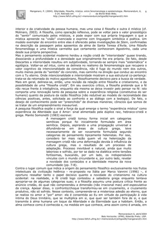 Manganaro, P. (2004). Alteridade, filosofia, mística: entre fenomenologia e epistemologia. Memorandum, 6,
3-24. Retirado em / / da World Wide Web:
http://www.fafich.ufmg.br/~memorandum/artigos06/manganaro01.htm
Memorandum 6, abril/2004
Belo Horizonte: UFMG; Ribeirão Preto: USP.
http://www.fafich.ufmg.br/~memorandum/artigos06/manganaro01.htm
6
interior e da criatividade da pessoa humana, mas uma coisa é filosofia e outra é mística (cf.
Molinaro, 2003). A filosofia, como operação reflexiva, pode se voltar para o valor gnosiológico
do “sentir” comunicado pelos místicos, e pode expor com sua própria linguagem o que a
mística apreende na “visão” vivenciada e exprime com linguagem simbólica e poética. Um
modelo exemplar do encontro entre elas é oferecido pelas investigações de Stein, confirmadas
na descrição da passagem pelos aposentos da alma de Santa Teresa d’Ávila. Uma filósofa
fenomenóloga e uma mística carmelita que certamente conheceram Agostinho, cada uma
desde sua própria perspectiva.
Mas o pensamento ocidental moderno herdou a noção cristã de “interioridade” quase tirando,
dissociando a profundidade e a densidade que originalmente lhe era própria. De fato, desde
Descartes a interioridade resultou em subjetividade, tornando-se sempre mais “sistemática” e
egológica. Voltar-se ad intus, como se delineia no realismo da fenomenologia que recupera o
valor cognitivo da intencionalidade da consciência, não é fuga do mundo nem dos outros,
muito menos perda do “sentido” do concreto, mas caminho na direção que conduz ao encontro
com o Tu eterno. Onde intencionalidade e interioridade mostram a sua estrutural co-pertença:
trata-se da retomada do motivo agostiniano, filosoficamente decisivo para a busca da verdade.
Mais em geral, delineia-se, então, uma revisão da relação entre filosofia e cristianismo, e da
possibilidade de uma “filosofia cristã”. Em seu exercício crítico, a filosofia pretende que a fé
não recue frente à inteligência, enquanto ela mesma se deixa investir pelo pensar na fé: isto
comporta uma renovação tanto da pesquisa sobre a experiência religiosa (constitutiva do ser
humano) quanto da postura da razão filosófica (não redutível ao modelo de racionalidade das
ciências positivas, antes, solicitada ao confronto e ao diálogo com a teologia). De fato, o
desejo de conhecimento pode ser “preenchido” de diversas maneiras; cônscios que somos de
se tratar de um empreendimento inexaurível.
A pesquisa filosófica expõe o sinal a força da qual emerge o termo “experiência mística” como
experiência da Alteridade que é Amor: sinal alimentado pela dúplice raiz, hebraico-cristã e
grega. Manlio Somonetti (1983) escreve:
A mensagem cristã tomou forma inicial em categorias
semíticas porque foi inicialmente formulada em área
semítica. Depois, aspirando a uma propagação universal e
difundindo-se em áreas de cultura grega, teve
necessariamente de ser novamente formulada segundo
categorias de pensamento tipicamente helenistas. Por isso,
considero ter mais razão quem vê na helenização da
mensagem cristã não uma deformação devida à influência da
cultura grega, mas o resultado de um processo de
adaptação. Processo inevitável e natural, ainda que muito
laborioso e sofrido, por ter se dado na dialética entre tensões
fortíssimas, buscando, por um lado, os indispensáveis
vínculos com o mundo circundante e, por outro lado, revelar
a novidade dos conteúdos e a identidade mesma da nova
comunidade (pp. 7-8).
Contra o lugar comum que indica a origem do pensamento filosófico exclusivamente nos frutos
intelectuais da civilização helênica - re-proposto na Itália por Marco Vannini (1996) –, é
oportuno ressaltar tanto o papel decisivo quanto a novidade do cristianismo na cultura
ocidental: na realidade, a fé cristã logo contestou a sabedoria grega enquanto tentava
apropriar-se de algumas categorias suas; e a filosofia assumiu uma postura crítica frente ao
anúncio cristão, do qual não compreendeu a dimensão (não irracional mas) anti-especulativa
da crença. Apesar disso, o confronto/choque transformou-se em cruzamento, e cruzamento
produtivo, não só sofrido. Nesse contexto, compreende-se a misteriosa adesão ao eterno, que
se realiza no amor e “por” amor: ela é consentida ao Eu em virtude da participação à vida
íntima do Deus trinitário, que se multiplica em si, que quer ser também fora de si, e que
transmite à alma humana um toque da Alteridade e da Eternidade que a habitam. Então, a
alma conhece como é conhecida e, na medida em que conhece, ama assim como é amada, em
 