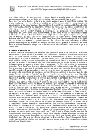 Manganaro, P. (2004). Alteridade, filosofia, mística: entre fenomenologia e epistemologia. Memorandum, 6,
3-24. Retirado em / / da World Wide Web:
http://www.fafich.ufmg.br/~memorandum/artigos06/manganaro01.htm
Memorandum 6, abril/2004
Belo Horizonte: UFMG; Ribeirão Preto: USP.
http://www.fafich.ufmg.br/~memorandum/artigos06/manganaro01.htm
7
um mútuo reforço de conhecimento e amor. Daqui a peculiaridade da mística cristã,
extraordinária síntese, na novidade, de elementos veterotestamentários e gregos.
Quer-se evitar uma dúplice postura: a de negar qualquer valor à experiência mística não
cristã, acabando por ver nela uma espécie de árida introspecção ou mero tecnicismo
psicológico; e a de negar qualquer transcendência à experiência mística cristã, fazendo dela
um improvável panteísmo ou paganismo. Ambas são rejeitadas: ou porque absolutizam as
diferenças, ou porque não as respeitam. Enquanto leitura filosófica da alteridade pessoal em
sua relação com o “sentir” místico, a investigação se concentra, inevitavelmente, na
experiência do Outro como união transformante, e não como mística da identidade/unidade
indiferenciada. O ato unitivo não elimina a diferença, antes, a reforça: é sempre um ex-per-iri,
um “ir-através”, ou seja, um “ir-de” “passando-por”. O “fato” místico cristão não nasce
somente pela busca de Deus por parte do Eu finito, mas pela experiência objetiva da irrupção
do Tu eterno na história e, particularmente, na história de cada indivíduo: é então
profundamente ligado ao mistério da relação dinâmica Eu-Tu, pessoal e recíproca, em uma
espécie atravessamento do tempo que se anuncia como acontecimento tenso entre o “já” e o
“ainda não”.
A mística e as místicas
A leitura filosófica do mistério das relações mais profundas entre o ser humano e Deus é um
campo minado pelas históricas acusações de irracionalismo, intimismo e sentimentalismos por
parte de uma filosofia reduzida a verificação e quantificação, a exercício categorial e
pensamento calculador; e, no entanto, trata-se de um campo a ser cultivado pelo filósofo que
ainda saiba e queira exercitar a capacidade de maravilhar-se frente às amplas possibilidades
de que ele dispõe. É significativo que isso tenha acontecido no século XX, que freqüente e
insistentemente se auto-proclamou a-teu e a-gnóstico. De fato, são muitos os pensadores
ocidentais “sem Deus” que (mesmo não compartilhando certas perspectivas) têm de alguma
forma cultivado a abertura à alteridade ulterior, ao plus, isto é àquela dimensão de tácita
excedência, subterrânea, escondida e, todavia, reinante, que é portadora de sentido (4).
Às vezes esta experiência se configurou como intimismo espiritual e ascético, que de fato
acaba fazendo coincidir o “centro” do Eu e o “centro” do Absolsuto, em uma identidde
experimentada como originariamente in-diferenciada, pura, intacta, sem resíduos: como nas
Upanishad, quando é pronunciada a fórmula que significa a identidade do atman individual e
do Brahman absoluto. Tal conhecimento, supremo e imediato, é chamado advaita, termo
sânscrito que significa “não dualidade” e remete ao saber místico sobre a realidade absoluta:
trata-se da chamada mística in-stática ou monista, que provoca fortemente o interesse do
filósofo (5). Outras vezes ela foi percebida como experiência do Nada, do Vazio, do Abismo,
além ou acima do Ser: é o caso de Grund der Seele, “fundo da alma”, expressão com que
Meister Eckhart designa a realidade mais verdadeira e profunda do ser humano (6). Em outros
casos, a experiência mística foi tomada como gozo estetizante do universo, do Todo cósmico,
da natureza e da beleza. Como é sabido, os místicos do Todo cósmico se ek-stasiam, se
dilatam além de si mesmos, além do espaço e do tempo, até sentirem-se ontologicamente
idênticos à universalidade da existência (nela se dissolvendo ou sendo absorvidos): trata-se de
abolição dos limites entre o eu e o mundo, por acompanhar uma espécie de unidade-
identidade substancial, obtida através da anulação de qualquer distinção; ou então eles a
acolhem como imersão no reino do não-temporal e como imediato contato com a imensidade.
Este último tipo de experiência revela a capacidade criativa do sujeito: a poesia é um exemplo
típico, cujo dom pressupõe um certo recolhimento da alma voltado à escuta do ser secreto das
coisas: a esse respeito, Maritain (1983) fala de um “pré-consciente espiritual”, cujo descuido,
em favor do inconsciente surdo e automático de Freud, é para o filósofo francês, um sinal da
insensibilidade dos tempos modernos (7). Para ele, a intuição criativa, ainda que movendo-se
desde o supra-consciente do espírito, se realiza através da virtude da arte: ela é uma virtude
intelectual, mas não uma pura forma intelectual (só Deus, de fato, é perfeito criador). Desse
modo, a poesia abre à mística, mas o simples gozo da beleza ainda não é a experiência mística
autenticamente entendida.
 