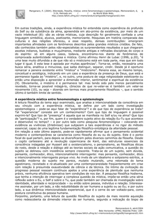 Manganaro, P. (2004). Alteridade, filosofia, mística: entre fenomenologia e epistemologia. Memorandum, 6,
3-24. Retirado em / / da World Wide Web:
http://www.fafich.ufmg.br/~memorandum/artigos06/manganaro01.htm
Memorandum 6, abril/2004
Belo Horizonte: UFMG; Ribeirão Preto: USP.
http://www.fafich.ufmg.br/~memorandum/artigos06/manganaro01.htm
8
Em outras tradições, ainda, a experiência mística foi entendida como experiência do profundo
do Self ou da substância da alma, apreendida em ato-primo da existência, por meio de um
vazio intelectual (8): são as várias místicas, cuja descrição foi geralmente confiada a uma
linguagem simbólica, alusiva, poetizante, memorizante. Pesquisas em história comparada das
culturas e das religiões ofereceu, a esse respeito, densas contribuições: emergiram
importantes afinidades com os fenômenos descritos pelos grandes místicos cristãos. De fato,
são conhecidos também pelos não-especialistas os surpreendentes resultados a que chegaram
ascetas indianos, budistas e muçulmanos, mediante antigas e refinadas disciplinas do corpo e
do espírito: só em alguns casos, todavia, encontramo-nos diante de fenômenos de
comprovada autenticidade religiosa e mística. Como afirmou Henri de Lubac (1996, p.20), “é
uma tese muito difundida a de que não só o misticismo está em toda parte, mas que em todo
lugar é igual. E esta tese é apoiada por muitas aparências”. Torna-se, então, necessária uma
busca séria, analítica e minuciosa, que saiba distinguir, separar, cindir. Desde já é oportuno
remarcar a peneira existente entre “mística” e “misticismo”. Peneira essa, ao mesmo tempo,
conceitual e axiológica, indicando em um caso a experiência da presença de Deus, que está e
permanece ligada ao “mistério”, e, no outro, uma postura de vaga religiosidade estetizante ou
então uma disposição a apreender a dimensão interior, sentimental e espiritual da existência
(9). Obviamente, o mistério é e permanece tal: mas tendo sido pelo menos parcialmente
revelado, torna-se possível indagá-lo, cônscios de que re-velar-se é também um velar-se
novamente (10), ou seja – dizendo em termos mais propriamente filosóficos –, que o sentido
último é também limite de sentido.
A experiência mística entre fenomenologia e epistemologia
A leitura filosófica do tema aqui examinado, que analisa a intencionalidade da consciência em
seu vínculo com a experiência mística, se define por um lado como investigação
epistemológica – pode-se aqui falar de “experiência”? e de que tipo de experiência se trata?
Tal “experienciar” consiste em um conhecimento? Com que tipo de linguagem é possível
exprimi-la? Que tipo de “presença” é aquela que se manifesta no Self e/ou na alma? Que tipo
de “participação”? e, por fim, quem é o verdadeiro sujeito ativo da relação Eu-Tu que acontece
e desenvolve no tempo? – e por outro lado como pesquisa fenomenológica – colocando em
evidência as vivências (Erlebnisse) que subjazem a tais experiências e no rigor do método
essencial, capaz de uma legítima fundamentação filosófico-ontológica da alteridade pessoal.
Em relação a este último aspecto, pode-se rapidamente afirmar que o pensamento ocidental
moderno e contemporâneo se caracteriza como filosofia do eu ou do sujeito. Este é o ponto
focal do qual partem, para depois se diversificarem pelos diversos caminhos da filosofia. Desde
o cogito cartesiano até a revolução copernicana de Kant, das estruturas essenciais da
consciência indagadas por Husserl até o existencialismo, o personalismo, as filosóficas éticas
do rosto, desde a relação e diálogo até as teorias sociais da ação comunicativa, a questão do
sujeito se delineou com insistência sempre crescente. Trata-se de um sujeito, sem dúvida,
pensante, conhecedor, ético, intencionalmente interrogante: mas pensante, conhecedor, ético
e intencionalmente interrogante porque vivo. Ao invés de um idealismo e solipsismo estritos, a
questão moderna do sujeito me parece, mutatis mutandis, uma retomada do tema
agostiniano, revisitado e re-atualizado por uma contemporaneidade freqüentemente em crise
com relação à presumida exaustividade da ciência e da técnica. Do íntimo da civilização do
progresso pessoal ressoam contínuos apelos a uma experiência de plenitude que nenhuma
práxis, nenhuma eficiência operativa tem condições de nos dar. À pesquisa filosófica hodierna,
que tenha a intenção de interrogar a complexa questão da mística, impõe-se então uma séria
reflexão sobre o Eu, o Self e sobre o Tu, que pode também ser chamada de investigação sobre
identidade, alteridade e reciprocidade – ou então sobre pessoa, indivíduo e relação. Interessa-
me assinalar, por um lado, a não redutibilidade do ser humano a sujeito ou ao Eu; e por outro
lado, a sua dinâmica intencionalidade experiencial, que é o cerne do ser voltado-para, como
postura constitutiva da pessoa humana.
Porponho, portanto, uma leitura da questão filosófica do sujeito da mais recente aquisição
como redescoberta da dimensão interior do ser humano, segundo a indicação do bispo de
 