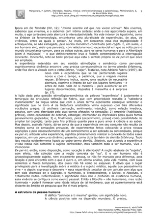 Manganaro, P. (2004). Alteridade, filosofia, mística: entre fenomenologia e epistemologia. Memorandum, 6,
3-24. Retirado em / / da World Wide Web:
http://www.fafich.ufmg.br/~memorandum/artigos06/manganaro01.htm
Memorandum 6, abril/2004
Belo Horizonte: UFMG; Ribeirão Preto: USP.
http://www.fafich.ufmg.br/~memorandum/artigos06/manganaro01.htm
9
Ipona em De Trinitate (XV, 12): “Intima scientia est qua nos vivere scimus”. Nós vivemos,
sabemos que vivemos, e o sabemos com íntima certeza: onde o nos agostiniado supera, em
muito, o ego cartesiano pela abertura à intersubjetividade. Na vida interior de Agostinho, como
na Erleben da fenomenologia, encontra-se uma pluralidade de experiências, de atos, de
vivências, entre as quais o pensar. Ao invés, em Descartes essa rica multiplicidade é
enfraquecida, se não esmagada, pelo núcleo monolítico constituído pelo cogito. É, em suma, o
ser humano vivo, mais que pensante, com relacionamento experiencial em que se volta para o
mundo circunstante comum, para as coisas outras, para os seres humanos e para a Alteridade
(com A maiúsculo) – o que definitivamente leva o filósofo contemporâneo à interrogação
itinerante. Itinerante, note-se bem: porque aqui está o sentido próprio do ex-per-iri que deve
ser ampliado.
A experiência entendida em seu sentido etimológico e semântico como per-curso
cognitivamente dinâmico encontra uma precisa correspondência no termo alemão Erfahrung,
onde fica claro o vínculo com o verbo fahren, “viajar”. Trata-se, nota Adriano Fabris (1997), do
nexo com a experiência que se faz percorrendo lugares
novos e com o tempo, a paciência, que a viagem mesma
requer. Erfahrung indica, assim, uma espécie de necessária
abertura, exprime o ímpeto de sair dos lugares familiares – e
antes de mais nada de si mesmos – para aventurar-se em
lugares desconhecidos, dispostos à maravilha e à surpresa
(p. 17).
A lição dada pela questão etimológico-semântica da palavra “experiência” é justamente o
tema-guia da articulada reflexão de Fabris, que com propriedade ressalta a “sabedoria
insconsciente” da língua latina que com o único termo experientia consegue sintetizar o
significado que no Livro A da Metafísica aristotélica vinha expresso com três diferentes
vocábulos gregos: 1) aisthesis (sensação, sentimento, intuição), como relação imediata,
passiva, com uma alteridade pela qual somos afetados na sensação; 2) empeiria (habilidade,
prática), como capacidade de ordenar, catalogar, memorizar as impressões pelas quais fomos
passivamente golpeados; 3) e, finalmente, peira (experimento, prova) como possibilidade de
ampliar tal cognição, tanto para fins práticos quanto para o puro amor à ciência e ao saber.
Mas depois, assinala Fabris, dá-se conta de que a experiência em seu conjunto não resulta da
simples soma de sensações provadas, de experimentos feitos colocando à prova nossas
cognições e pelo desenvolvimento de um conhecimento a ser aplicado ou contemplado, porque
ex-per-iri, articular uma experiência, significa primariamente realizar a conexão de todos esses
aspectos, em um per-curso dinâmico presente, como dizia também do alemão Erfahrung. Tudo
isso resulta evidentemente ligado ao outro termo alemão, Erlebnis, que dizendo a experiência
vivida indica não somente o sujeito conhecedor, mas também todo o ser humano, vivo e
intencional.
Ex-per-iri, então, como disposição, como vocação à alteridade? A noção abstrata de “sujeito”,
com efeito, não coincide com a noção concreta de “eu”. E o ser humano não é
gnoseologicamente sujeito, nem eticamente pessoa, se não for marcado pela diferença, pela
relação e pelo encontro com o que é outro e, em última análise, pela vida mesma, com suas
correntes e fluxos temporais, dos quais não há como se esquivar. É óbvio que o lugar
privilegiado para a investigação sobre a mística é o sujeito místico, aquele que pessoalmente
vive – e depois expressa e descreve – essa experiência peculiar de um contato com algo que
tem sido chamado de o Sagrado, o Numinoso, o Transcendente, o Divino, o Absoluto, o
Totalmente Outro. Determinando o significado mais rico e profundo da existência humana,
essa vivência se configura como evento pessoal. Então a filosofia – não iluminismo, mas razão
iluminada – poderá fornecer uma lúcida leitura de tal fenômeno, que só aparentemente está
distante do âmbito de pesquisa que lhe é mais próprio.
A estrutura da pessoa humana
O délfico “conhece a ti mesmo” ganhou um significado novo.
A ciência positiva vale na dispersão mundana. É preciso,
 