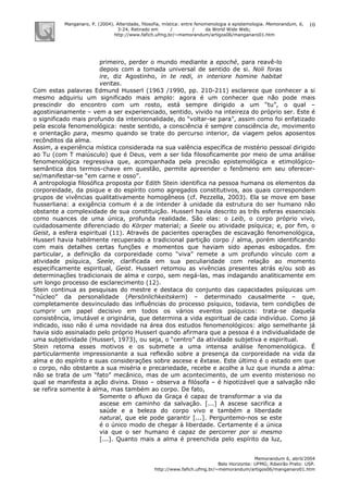 Manganaro, P. (2004). Alteridade, filosofia, mística: entre fenomenologia e epistemologia. Memorandum, 6,
3-24. Retirado em / / da World Wide Web:
http://www.fafich.ufmg.br/~memorandum/artigos06/manganaro01.htm
Memorandum 6, abril/2004
Belo Horizonte: UFMG; Ribeirão Preto: USP.
http://www.fafich.ufmg.br/~memorandum/artigos06/manganaro01.htm
10
primeiro, perder o mundo mediante a epoché, para reavê-lo
depois com a tomada universal de sentido de si. Noli foras
ire, diz Agostinho, in te redi, in interiore homine habitat
veritas.
Com estas palavras Edmund Husserl (1963 /1990, pp. 210-211) esclarece que conhecer a si
mesmo adquiriu um significado mais amplo: agora é um conhecer que não pode mais
prescindir do encontro com um rosto, está sempre dirigido a um “tu”, o qual –
agostinianamente – vem a ser experienciado, sentido, vivido na inteireza do próprio ser. Este é
o significado mais profundo da intencionalidade, do “voltar-se para”, assim como foi enfatizado
pela escola fenomenológica: neste sentido, a consciência é sempre consciência de, movimento
e orientação para, mesmo quando se trate do percurso interior, da viagem pelos aposentos
recônditos da alma.
Assim, a experiência mística considerada na sua valência específica de mistério pessoal dirigido
ao Tu (com T maiúsculo) que é Deus, vem a ser lida filosoficamente por meio de uma análise
fenomenológica regressiva que, acompanhada pela precisão epistemológica e etimológico-
semântica dos termos-chave em questão, permite apreender o fenômeno em seu oferecer-
se/manifestar-se “em carne e osso”.
A antropologia filosófica proposta por Edith Stein identifica na pessoa humana os elementos da
corporeidade, da psique e do espírito como agregados constitutivos, aos quais correspondem
grupos de vivências qualitativamente homogêneos (cf. Pezzella, 2003). Ela se move em base
husserliana: a exigência comum é a de intender à unidade da estrutura do ser humano não
obstante a complexidade de sua constituição. Husserl havia descrito as três esferas essenciais
como nuances de uma única, profunda realidade. São elas: o Leib, o corpo próprio vivo,
cuidadosamente diferenciado do Körper material; a Seele ou atividade psíquica; e, por fim, o
Geist, a esfera espiritual (11). Através de pacientes operações de escavação fenomenológica,
Husserl havia habilmente recuperado a tradicional partição corpo / alma, porém identificando
com mais detalhes certas funções e momentos que haviam sido apenas esboçados. Em
particular, a definição da corporeidade como “viva” remete a um profundo vínculo com a
atividade psíquica, Seele, clarificada em sua peculiaridade com relação ao momento
especificamente espiritual, Geist. Husserl retomou as vivências presentes atrás e/ou sob as
determinações tradicionais de alma e corpo, sem negá-las, mas indagando analiticamente em
um longo processo de esclarecimento (12).
Stein continua as pesquisas do mestre e destaca do conjunto das capacidades psíquicas um
“núcleo” da personalidade (Persönlichkeitskern) – determinado causalmente – que,
completamente desvinculado das influências do processo psíquico, todavia, tem condições de
cumprir um papel decisivo em todos os vários eventos psíquicos: trata-se daquela
consistência, imutável e originária, que determina a vida espiritual de cada indivíduo. Como já
indicado, isso não é uma novidade na área dos estudos fenomenológicos: algo semelhante já
havia sido assinalado pelo próprio Husserl quando afirmara que a pessoa é a individualidade de
uma subjetividade (Husserl, 1973), ou seja, o “centro” da atividade subjetiva e espiritual.
Stein retoma esses motivos e os submete a uma intensa análise fenomenológica. É
particularmente impressionante a sua reflexão sobre a presença da corporeidade na vida da
alma e do espírito e suas considerações sobre ascese e êxtase. Este último é o estado em que
o corpo, não obstante a sua miséria e precariedade, recebe e acolhe a luz que inunda a alma:
não se trata de um “fato” mecânico, mas de um acontecimento, de um evento misterioso no
qual se manifesta a ação divina. Disso – observa a filósofa – é hipotizável que a salvação não
se refira somente à alma, mas também ao corpo. De fato,
Somente o afluxo da Graça é capaz de transformar a via da
ascese em caminho da salvação. [...] A ascese sacrifica a
saúde e a beleza do corpo vivo e também a liberdade
natural, que ele pode garantir [...]. Perguntemo-nos se este
é o único modo de chegar à liberdade. Certamente é a única
via que o ser humano é capaz de percorrer por si mesmo
[...]. Quanto mais a alma é preenchida pelo espírito da luz,
 