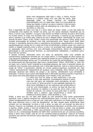Manganaro, P. (2004). Alteridade, filosofia, mística: entre fenomenologia e epistemologia. Memorandum, 6,
3-24. Retirado em / / da World Wide Web:
http://www.fafich.ufmg.br/~memorandum/artigos06/manganaro01.htm
Memorandum 6, abril/2004
Belo Horizonte: UFMG; Ribeirão Preto: USP.
http://www.fafich.ufmg.br/~memorandum/artigos06/manganaro01.htm
11
tanto mais desaparece dela todo o resto, o inteiro mundo
terreno e o próprio corpo vivo que dele faz parte. Esta
separação pode, no êxtase, culminar em completa
insensibilidade e em um rapto total. Este é um puro efeito da
Graça que desde o interior vai para o exterior e não há outra
atividade própria além de abandonar-se a ela (Stein, 1930-
32/1997a, p. 94) (13).
Mas a separação do corpo vivo não é o único efeito da Graça. Antes, o Leib não pode ser
considerado uma espécie de “prisão” da alma, que lhe coloca obstáculo impedindo que se
eleve; é como o seu “espelho”, no qual a vida interior se reflete e através do qual a alma entra
no mundo visível. O corpo vivo animado vem a ser iluminado: a mesma luz que preenche a
alma o penetra e se irradia nele; trata-se do que a filósofa define “santificação do corpo vivo
através da alma” (Idem, p.95). Então o corpo vivo santificado não oprime a alma, antes é sua
morada encarregada de atualizar uma vida concretamente livre. Neste ponto Edith Stein
introduz o importante discurso sobre a experiência sacramental, especialmente a eucarística:
aquele/aquela que recebe em si o corpo de Cristo vê santificado o próprio corpo vivo; assim se
restitui a relação originária entre a alma e o Leib e se recompõe toda ruptura, desagregação
ou separação. Stein termina com uma afirmação extraordinária, densa de implicações: a
participação à vida sacramental favorece, ou eventualmente restabelece, o equilíbrio psico-
físico dos ser humano.
A pessoa humana, observada como um todo, se apresenta como uma unidade de
características qualitativas formada por um núcleo (Kern). A investigação de Stein parece ter
uma pergunta subtendida: estamos aqui realmente diante do que a tradição chama de “alma”?
A filósofa fenomenóloga afirma que “a consciência do núcleo da personalidade é, com relação
ao conhecimento da vida espiritual, algo novo e característico” (Stein, 1922/1996, p. 126). Por
um lado, com o termo “alma” entende-se a atividade psíquica; por outro, é possível colocar em
evidência uma conexão mais profunda com a dimensão espiritual: este é o motivo pelo qual a
noção de “alma” é geralmente referida ao vínculo psíquico-espiritual constituído por este
“núcleo” absolutamente independente de qualquer outra realidade. Stein oferece uma aguda
descrição essencial das esferas da psique e do espírito, identificando suas afinidades e
distinções. O ponto é que a alma está ligada tanto à dimensão psicofísica quanto à espiritual, e
isso causa uma certa dificuldade de exposição. Com relação a isso, ela afirma:
É a alma que vive em todos os atos espirituais e sua vida
interior é uma vida espiritual. Contrastamos espírito e alma,
mas isso não deve ser entendido como excludente, do tipo
um ou outro. A “alma da alma” é uma realidade espiritual e a
alma como totalidade é um ser espiritual cuja característica é
a de ter uma interioridade, no centro, do qual ela deve sair
para encontrar os objetos e ao qual ela conuz tudo o que
recebe do exterior; um centro do qual pode doar si mesma
também para o exterior. Aqui encontramos o centro da
existência humana (Stein, 1930-32/2000, p. 122).
Então, a alma que por um lado está ligada ao Leib apresenta uma parte propriamente
espiritual. Com o espírito dirigimo-nos intencionalmente para o mundo; ao invés, a alma o
acolhe completamente em si e liga-se a ele. Cada alma individual é um modo peculiar, próprio.
Mas essa diferença corre o risco de desaparecer: de fato, aquele pleno acolhimento deve
consistir em um apreender na alma e com a alma, ou seja, em um emergir da alma de si
mesma. Trata-se, na realidade, de uma ação propriamente espiritual: os limites entre a alma e
o espírito, então, correm o risco de anularem-se. A vida da alma é, então, uma atualidade
espiritual (Stein, 1922/1996, p. 248): aqui acontece o encontro com a Alteridade-Verdade.
Como se vê, a antropologia filosófica de Edith Stein caracteriza-se por um precioso equilíbrio,
lendo a alma como núcleo vital de um ser corpóreo-psíquico-espiritual: trata-se do mesmo
equilíbrio que permite harmonizar busca espiritual, teologia e filosofia no caminho que conduz
à verdade.
 