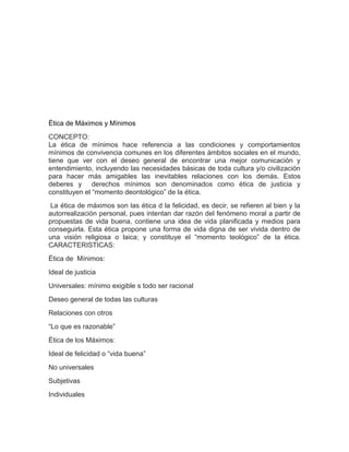Ética de Máximos y Mínimos
CONCEPTO:
La ética de mínimos hace referencia a las condiciones y comportamientos
mínimos de convivencia comunes en los diferentes ámbitos sociales en el mundo,
tiene que ver con el deseo general de encontrar una mejor comunicación y
entendimiento, incluyendo las necesidades básicas de toda cultura y/o civilización
para hacer más amigables las inevitables relaciones con los demás. Estos
deberes y derechos mínimos son denominados como ética de justicia y
constituyen el “momento deontológico” de la ética.
La ética de máximos son las ética d la felicidad, es decir, se refieren al bien y la
autorrealización personal, pues intentan dar razón del fenómeno moral a partir de
propuestas de vida buena, contiene una idea de vida planificada y medios para
conseguirla. Esta ética propone una forma de vida digna de ser vivida dentro de
una visión religiosa o laica; y constituye el “momento teológico” de la ética.
CARACTERISTICAS:
Ética de Mínimos:
Ideal de justicia
Universales: mínimo exigible s todo ser racional
Deseo general de todas las culturas
Relaciones con otros
“Lo que es razonable”
Ética de los Máximos:
Ideal de felicidad o “vida buena”
No universales
Subjetivas
Individuales

 