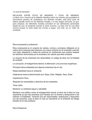 “Lo que de bienestar”
RELACION ENTRE ÉTICA DE MÁXIMOS Y ETIAC DE MÍNIMOS:
La ética civil o mínima es la reflexión filosófica sobre los criterios que posibilitan la
convivencia pacífica de ciudadanos con distintas morales, esta ética pone de
relieve aquello común en las distintas morales, y sí hay rasgos comunes, ya que,
para empezar, las diferentes morales coinciden en ser adhesiones personales
desde las que se pretende orientar el obrar humano. La ética civil es una ética
mínima porque no dicta todas las normas a seguir, sino sólo -es un "sólo" de
modestia

Ética empresarial y profesional
Ética empresarial es el conjunto de valores, normas y principios reflejados en la
cultura de la empresa para alcanzar una mayor sintonía con la sociedad y permitir
una mejor adaptación a todos los entornos en condiciones que supone respetar
los derechos reconocidos por la sociedad y los valores que ésta comparte.
La mayoría de las empresas han desarrollado un código de ética con la finalidad
de combatir:
La corrupción, el hostigamiento laboral, la difamación y los anuncios engañosos.
Principios éticos adoptados por algunas empresas hoy en día:
Responsabilidad hacia en ambiente
Intolerancia hacia la discriminación por: Raza, Color, Religión, Sexo, Edad
impedimento Físico.
Respetar las necesidades y derechos de los empleados
Tener visión
Mantener un ambiente seguro y saludable
Mantener una política contra el hostigamiento sexual; el tema de la ética es muy
importante ya que hay empresas que fracasan por no tenerla y decepcionan a los
Clientes o Empleados. Tenemos que ser responsables, respetuosos y dispuestos
con las personas, pues la ética no solo es importante en el ambiente de trabajo
también en la vida cotidiana.

Ética Profesional

 