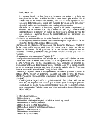 DESARROLLO:
1. La vulnerabilidad de los derechos humanos, se refiere a la falta de
cumplimiento de los derechos; es decir ,que pasan por encima de lo
establecido en la constitución política, para saber cómo aplicamos este
concepto debemos saber, cuáles son nuestros derechos como personas y
descubrir cuáles son los derechos que nos han sido revocados
Garantía de los derechos humanos, significa el pleno cumplimiento y
defensa de el sentido que cuyos derechos han sigo anteriormente
reconocidos por el estado y en cuales se debe basar la calidad de vida del
ser humanos. ¿Quienes tienen la responsabilidad de garantizar los
derechos humanos?
.Comité de las Naciones Unidas sobre los Derechos del Niño (CDN):
Es la organización internacional más importante para la protección de los
derechos de los niños, niñas y adolescentes.
.Consejo de las Naciones Unidas sobre los Derechos Humanos (UNCHR):
Es la organización internacional más importante para la protección de los
Derechos Humanos. Es el guardián de la Declaración Universal de los
Derechos Humanos, y controla a los gobiernos para asegurarse que estos los
respeten.
.Organización Internacional del Trabajo (OIT):
.La Organización Internacional del Trabajo es la organización de las naciones
unidas que trata los temas relacionados con el trabajo en el mundo. Creada en
el año 1919,es una de las organizaciones más antiguas; se encarga de
promocionar el trabajo docente para todos, y anhela poner fin al trabajo infantil.
tienen un programa especial que trata el tema del trabajo infantil: Programa
Internacional de Erradicación del Trabajo infantil (IPEC).
.Se encarga de promocionar el trabajo decente para todos, y anhela poner fin al
trabajo infantil. Tienen un programa especial que trata el tema del trabajo
infantil: Programa Internacional de Erradicación del Trabajo Infantil (IPEC).
.Las ONG:
ONG significa “organización no gubernamental”. Eso quiere decir que se
trata de una organización política que no forma parte de ningún gobierno
oficial. Esto les otorga mucha independencia, ya que no representan ningún
país en particular. Trabajan sobre una gran variedad de temas. Defensa de
Niñas y Niños.

2. Derechos Humanos.
.El Derecho a la
vida.
.El Derecho a la integridad personal –física, psíquica y moral.
.El Derecho a la libertad personal.
.El Derecho a la libertad de expresión.
.El Derecho a gestionar ante las autoridades.
.El derecho a la alimentación
.El Derecho a una vivienda
.El Derecho a un nombre

 