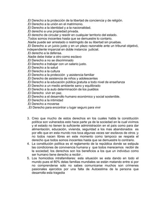 .El Derecho a la protección de la libertad de conciencia y de religión.
.El Derecho a la unión en el matrimonio.
.El Derecho a la identidad y a la nacionalidad.
.El derecho a una propiedad privada.
.El derecho de circular y residir en cualquier territorio del estado.
.Todos somos inocentes hasta que se demuestre lo contario.
.Nadie puede ser arrestado o restringido de su libertad sin pruebas.
.El Derecho a un juicio justo y en un plazo razonable ante un tribunal objetivó,
independiente imparcial en doble instancia judicial.
.El derecho a la defensa.
.Nadie debe tratar a otro como esclavo
.El Derecho a no se discriminado
.El Derecho a trabajar con un salario justo.
.El Derecho a la salud
.El Derecho a la cultura
.El Derecho a la protección y asistencia familiar
.El Derecho de asistencia de niños y adolescentes
.El Derecho a la educación pública gratuita a todo nivel de enseñanza
.El Derecho a un medio ambiente sano y equilibrado
.El Derecho a la auto determinación de los pueblos
.El Derecho vivir en paz.
.El Derecho a el desarrollo humano económico y social sostenible.
.El Derecho a la intimidad
.El Derecho a moverse
..El Derecho para encontrar u lugar seguro para vivir

3. Creo que mucho de estos derechos en los cuales habla la constitución
política son vulnerados esto hace parte ya de la sociedad en la cual vivimos
y el estado no tienen la suficiente administración en el país como para dar
alimentación, educación, vivienda, seguridad a los mas abandonados es
por ello que en esta mundo nos toca algunas veces ser esclavos de otros ;y
no todos nacen libres en este momento como tampoco se respeta el
derecho que todos somos inocentes hasta que se demuestre lo contrario.
4. La constitución política es el reglamento de la república donde se estipula
las condiciones de convivencia humana y que todos merecemos recibir de
la sociedad; los derechos son los beneficios a los que un individuo como
ser humano tiene derecho a recibir .
5. Los homicidios intrafamiliares: esta situación se esta dando en todo el
mundo pues el 80% delas familias mundiales se están matando entre si por
no comprenderse solo no sabes comunicarse muchos son crímenes
pasionales ejercidos por una falta de Autoestima de la persona que
desarrolla esta tragedia

 
