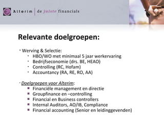 Relevante doelgroepen: Werving & Selectie: HBO/WO met minimaal 5 jaar werkervaring Bedrijfseconomie (drs. BE, HEAO) Controlling (RC, Hofam) Accountancy (RA, RE, RO, AA) Doelgroepen voor Alterim : Financiële management en directie Groupfinance en –controlling Financial en Business controllers  Internal Auditors, AO/IB, Compliance Financial accounting (Senior en leidinggevenden) 
