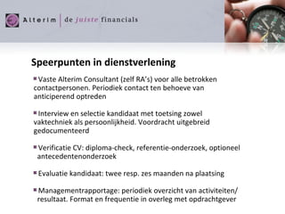 Speerpunten in dienstverlening Vaste Alterim Consultant (zelf RA’s) voor alle betrokken  contactpersonen. Periodiek contact ten behoeve van anticiperend optreden Interview en selectie kandidaat met toetsing zowel vaktechniek als persoonlijkheid. Voordracht uitgebreid gedocumenteerd Verificatie CV: diploma-check, referentie-onderzoek, optioneel antecedentenonderzoek Evaluatie kandidaat: twee resp. zes maanden na plaatsing  Managementrapportage: periodiek overzicht van activiteiten/ resultaat. Format en frequentie in overleg met opdrachtgever 