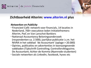 Zichtbaarheid Alterim:  www.alterim.nl  plus Netwerken en Publicity Financieel Café: netwerk voor financials, 14 locaties in Nederland, 700+ executieve leden Initiatiefnemers:   Alterim, PwC en Van Lanschot Bankiers Nationaal Accountancy Beloningsonderzoek   (respondenten ca. 2.500); jaarlijkse publicatie i.s.m. het   NIVRA in het vakblad  ‘de Accountant’ (oplage > 20.000) Opinies, publicaties en advertenties in toonaangevende  vakbladen (Tijdschrift Controlling; ControllersMagazine;  De Accountant; Achter de Komma (Nyenrode-studenten) Sociale netwerken als LinkedIn, facebook, hyves etc 