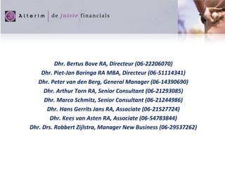 Dhr. Bertus Bove RA, Directeur (06-22206070)
Dhr. Piet-Jan Boringa RA MBA, Directeur (06-51114341)
Dhr. Peter van den Berg, General Manager (06-14390690)
Dhr. Arthur Torn RA, Senior Consultant (06-21293085)
Dhr. Marco Schmitz, Senior Consultant (06-21244986)
Dhr. Hans Gerrits Jans RA, Associate (06-21527724)
Dhr. Kees van Asten RA, Associate (06-54783844)
Dhr. Drs. Robbert Zijlstra, Manager New Business (06-29537262)
 