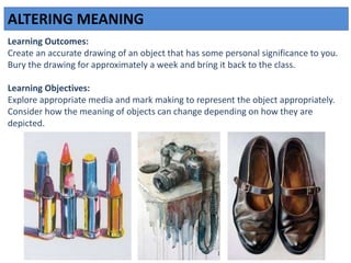ALTERING MEANING
Learning Outcomes:
Create an accurate drawing of an object that has some personal significance to you.
Bury the drawing for approximately a week and bring it back to the class.
Learning Objectives:
Explore appropriate media and mark making to represent the object appropriately.
Consider how the meaning of objects can change depending on how they are
depicted.
 