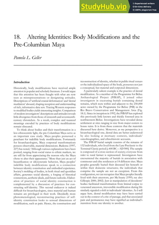 18. Altering Identities: Body Modifications and the
Pre-Columbian Maya
Pamela L. Geller
Introduction
Historically, body modifications have received ample
attention in popular and scholarly literature. I would argue
that this attention has been fraught with what are now
seen as misrepresentations or denigrating attitudes.
Descriptions of ‘artificial cranial deformation’ and ‘dental
mutilation’ abound, shaping reception and understanding
of rich, informative data sets. Tracing Western responses
to modified bodies yields interesting insights. Comparison
of modern investigators’ descriptions and attitudes reveals
little divergence from those of sixteenth and seventeenth-
century chroniclers. As a result, complex and nuanced
meanings encoded by practices of body modifications
remain obscured.
To think about bodies and their transformation in a
less ethnocentric light, the pre-Columbian Maya serve as
an important case study. Maya peoples possessed a
penchant for indelible body modifications. Fortunately
for bioarchaeologists, Maya corporeal transformations
possess observable, material dimensions. Buikstra (1997,
227) has noted, ‘Although various explanations have been
posited, ranging from social status to ethnic markers, we
are still far from appreciating the reasons why the Maya
chose to alter their appearance.’ More than just an act of
beautification or idiosyncratic behavior, Maya peoples’
indelible body modifications speak to a connection
between identity constitution and embodied experience.
Society’s molding of bodies, in both ritual and quotidian
affairs, generates social identity, a forging of historical
connections, aesthetic ideals, and future outlooks. Elabor-
ation of practices of social identity construction is
complemented by a discussion of practices for con-
structing self-identity. This second endeavor is indeed
difficult for bioarchaeologists, since material and human
remains are privileged in their work. Decidedly more
phenomenological, reconstructing practices of self-
identity constitution looks to sensual dimensions of
modification, such as pain. Hence, the construction and
reconstruction of identity, whether in public ritual venues
or the individualized space of the body, possesses not just
a conceptual, but material and corporeal dimensions.
A particularly salient example is the practice of dental
modification. As a member of the Programme for Belize
Archaeological Project (PfBAP), I joined other
investigators in excavating burials containing dental
remains, which were within and adjacent to the 250,000
acres owned by the Programme for Belize (PfB) in the
Rio Bravo Conservation and Management Area (Fig.
18.1). Since its inception in 1992, the PfBAP has explored
this previously little known and thickly forested area in
northwestern Belize. Investigations have revealed dense
settlement at sites ranging in size from major centers to
house ruins. It is from these contexts that the materials
discussed here derive. Moreover, as my perspective is a
bioarchaeological one, dental data are better understood
by also looking at mortuary contexts, individuals’
osteobiographies, and ethnohistoric accounts.
The PfBAP burial sample consists of the remains of
132 individuals, who lived from the Late Preclassic to the
Terminal Classic period [c.400 BC – AD 900]. The sample
is composed of a cross-section of society; everyone from
ruler to rural farmer is represented. Investigators have
encountered the majority of burials in association with
commoner and elite residences at 14 different sites. Maya
peoples generally buried their deceased kin beneath or
within their domestic structures; the individuals that
comprise the sample are not an exception. From this
configuration, we can recognize that Maya peoples literally
lived with their ancestors, per McAnany (1995; see also
Gillespie 2000, 2002). Just as manipulation of decedents’
bodies facilitated transformation from liminal corpse to
venerated ancestors, irreversible modification during life
similarly signaled a shift in individuals’ identities. As I will
argue here, dental modification may have been carried
out in the context of a rite of passage, and that associated
pain and permanence may have signified an individual’s
transition from one identity to another.
 