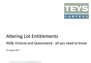 Altering Lot Entitlements
NSW, Victoria and Queensland - all you need to know
25 August 2011

© Copyright 2011 Teys Lawyerswww.teyslawyers.com.au

 