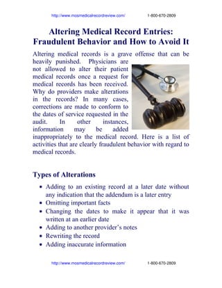                  http://www.mosmedicalrecordreview.com/                    1­800­670­2809

Altering Medical Record Entries:
Fraudulent Behavior and How to Avoid It
Altering medical records is a grave offense that can be
heavily punished. Physicians are
not allowed to alter their patient
medical records once a request for
medical records has been received.
Why do providers make alterations
in the records? In many cases,
corrections are made to conform to
the dates of service requested in the
audit.
In
other
instances,
information
may
be
added
inappropriately to the medical record. Here is a list of
activities that are clearly fraudulent behavior with regard to
medical records.

Types of Alterations
• Adding to an existing record at a later date without
any indication that the addendum is a later entry
• Omitting important facts
• Changing the dates to make it appear that it was
written at an earlier date
• Adding to another provider’s notes
• Rewriting the record
• Adding inaccurate information
                 http://www.mosmedicalrecordreview.com/                    1­800­670­2809

 