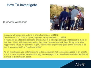 How To Investigate
Interview witnesses
Interview witnesses and victims in a timely manner. LISTEN
Don’t blame, don’t point out poor judgment, be sympathetic…LISTEN
If you know for a fact that someone broke a rule it is not important to point that out to them at
this time. Verify with them the training they have received and ask them if they know what
happened to cause the accident. Again, it doesn’t do anyone any good at this juncture to be
told ”it was your fault” or “you knew better”
As an investigator, you will often come to the conclusion that someone engaged in an unsafe
act. It is most important to determine why they engaged in an unsafe act as well as verify that
they did or did not know better.
 