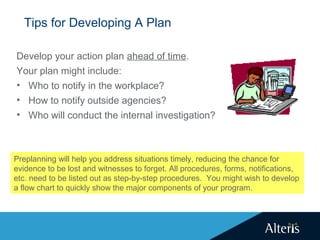 Tips for Developing A Plan
Develop your action plan ahead of time.
Your plan might include:
• Who to notify in the workplace?
• How to notify outside agencies?
• Who will conduct the internal investigation?
Preplanning will help you address situations timely, reducing the chance for
evidence to be lost and witnesses to forget. All procedures, forms, notifications,
etc. need to be listed out as step-by-step procedures. You might wish to develop
a flow chart to quickly show the major components of your program.
 