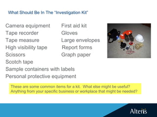 What Should Be In The “Investigation Kit”
Camera equipment First aid kit
Tape recorder Gloves
Tape measure Large envelopes
High visibility tape Report forms
Scissors Graph paper
Scotch tape
Sample containers with labels
Personal protective equipment
These are some common items for a kit. What else might be useful?
Anything from your specific business or workplace that might be needed?
 