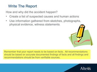 Write The Report
How and why did the accident happen?
• Create a list of suspected causes and human actions
• Use information gathered from sketches, photographs,
physical evidence, witness statements
Remember that your report needs to be based on facts. All recommendations
should be based on accurate documented findings of facts and all findings and
recommendations should be from verifiable sources.
 