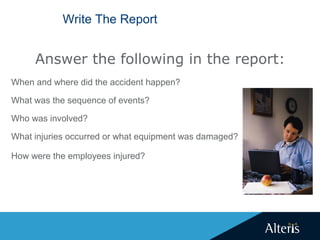 Write The Report
When and where did the accident happen?
What was the sequence of events?
Who was involved?
What injuries occurred or what equipment was damaged?
How were the employees injured?
Answer the following in the report:
 