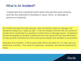What Is An Incident?
Unplanned and unwanted event which disrupts the work process
and has the potential of resulting in injury, harm, or damage to
persons or property.
An incident disrupts the work process, does not result in injury or damage, but
should be looked as a “wake up call”. It can be thought of as the first of a series of
events which could lead to a situation in which harm or damage occurs. Employers
should investigate an incident to determine the root cause and use the information
to stop process and behaviors that could just as easily have resulted in an accident.
Example of an incident: A 50 lb carton falls off the top shelf of a 12’ high rack and
lands near a worker. This event is unplanned, unwanted, and has the potential for
injury.
 