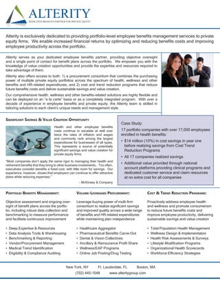 Alterity is exclusively dedicated to providing portfolio-level employee beneﬁts management services to private
equity ﬁrms. We enable increased ﬁnancial returns by optimizing and reducing beneﬁts costs and improving
employee productivity across the portfolio.

Alterity serves as your dedicated employee beneﬁts partner, providing objective oversight
and a single point of contact for beneﬁt plans across the portfolio. We empower you with the
knowledge of value creation opportunities and provide the expertise and resources required to
take advantage of them.
Alterity also offers access to both: 1) a procurement consortium that combines the purchasing
power of multiple private equity portfolios across the spectrum of health, wellness and other
beneﬁts and HR-related expenditures; and 2) cost and trend reduction programs that reduce
future beneﬁts costs and deliver sustainable savings and value creation.
Our comprehensive health, wellness and other beneﬁts-related solutions are highly ﬂexible and
can be deployed on an “a la carte” basis or as a completely integrated program. With over a
decade of experience in employee beneﬁts and private equity, the Alterity team is skilled in
tailoring solutions to each client’s unique needs and management style.


SIGNIFICANT SAVINGS & VALUE CREATION OPPORTUNITY
                                                                               Case Study:
                                  Health and other employee beneﬁts
                                  costs continue to escalate at well over      17 portfolio companies with over 17,000 employees
                                  twice the rates of inﬂation and wages        enrolled in health beneﬁts:
                                  and commonly rank among the largest
                                  expenditures for businesses of all types.    • $14 million (10%) in cost savings in year one
                                  This represents a source of potentially        before realizing savings from Cost Trend
                                  signiﬁcant savings and value creation for      Reduction Programs
                                  private equity ﬁrms.
                                                                               • All 17 companies realized savings
“Most companies don’t apply the same rigor to managing their health and
retirement beneﬁts that they bring to other business investments… Too often,
                                                                               • Additional value provided through national
executives consider beneﬁts a ﬁxed cost, with little room for savings. Our       account platforms providing clinical programs and
experience, however, shows that employers can continue to offer attractive       dedicated customer service and claim resources
plans while reducing expenses.”                                                  at no extra cost for all companies
                                                      – McKinsey & Company


PORTFOLIO BENEFITS MANAGEMENT:                    VOLUME-LEVERAGED PROCUREMENT:                  COST & TREND REDUCTION PROGRAMS:

Objective assessment and ongoing over-            Leverage buying power of multi-ﬁrm             Proactively address employee health
sight of beneﬁt plans across the portfo-          consortium to realize signiﬁcant savings       and wellness and promote consumerism
lio, including robust data collection and         and improved quality across a wide range       to reduce future beneﬁts costs and
benchmarking to measure performance               of beneﬁts and HR-related expenditures         improve employee productivity, delivering
and facilitate continuous improvement             while maintaining plan independence            sustainable savings and value creation

•   Deep Expertise & Resources                    •   Healthcare Aggregator                      •   Total Population Health Management
•   Data Analysis Tools & Warehousing             •   Pharmaceutical Beneﬁts Carve-Out           •   Wellness Design & Implementation
•   Benchmarking & Reporting                      •   Dental & Vision Collectives                •   Health Risk Assessments & Surveys
•   Vendor/Procurement Management                 •   Ancillary & Reinsurance Proﬁt Share        •   Lifestyle Modiﬁcation Programs
•   Medical Trend Identiﬁcation                   •   Wellness/EAP Programs                      •   Organizational Health Scorecards
•   Eligibility & Compliance Auditing             •   Online Job Posting/Drug Testing            •   Workforce Efﬁciency Strategies


                                          New York, NY           Ft. Lauderdale, FL     Boston, MA
                                                 (702) 445-1048          www.alteritygroup.com
 